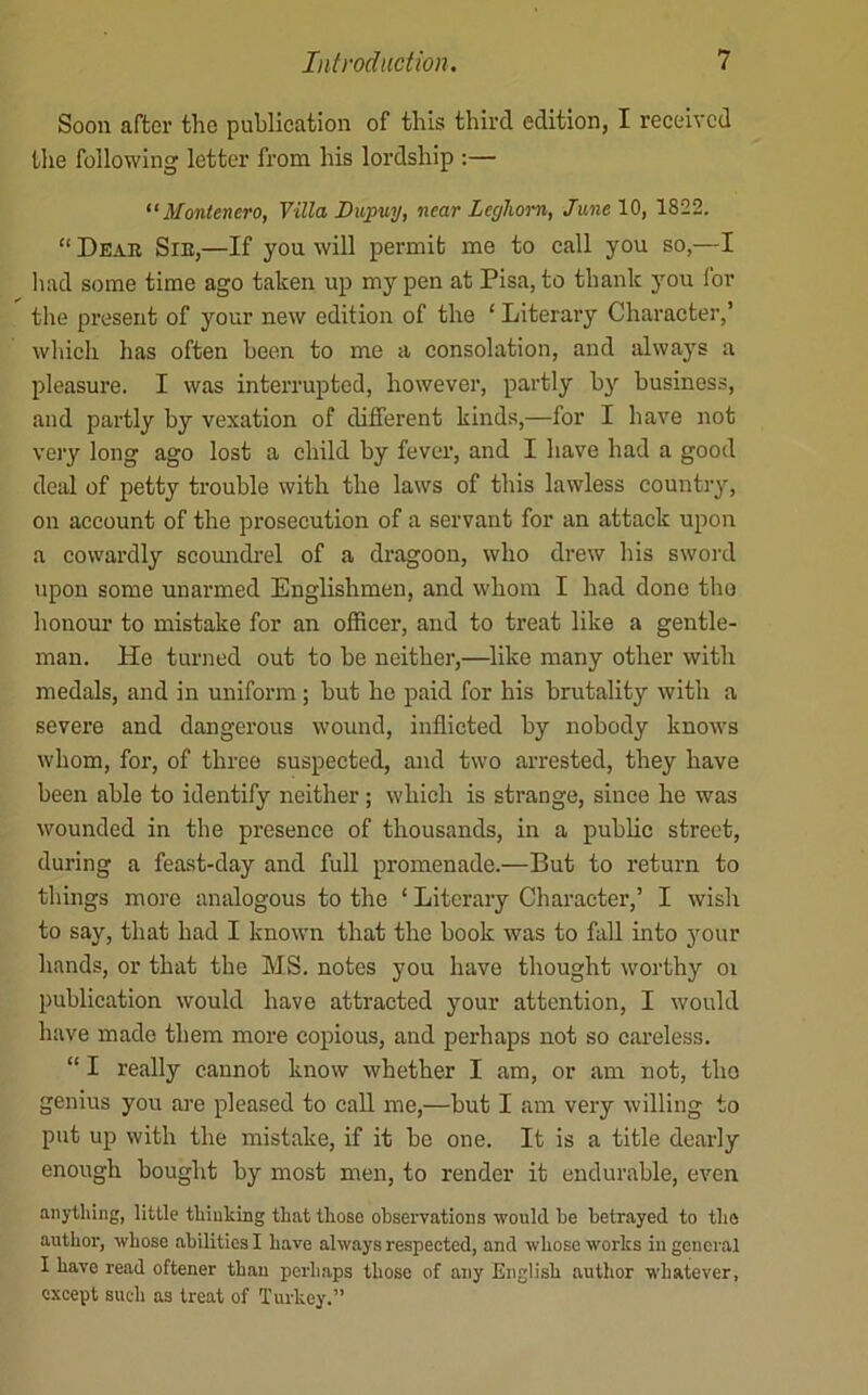 Soon after the publieation of this third edition, I reeeived the following letter fi'om his lordship :— Montenero, Villa Dupuy, near LeyTiom, /awe 10, 1822. “ Deab Sie,—If you will permit me to eall you so,—I liad some time ago taken up my pen at Pisa, to thank you for the present of your new edition of the ‘ Literary Character,’ which has often been to me a consolation, and always a pleasure. I was interrupted, however, partly by business, and partly by vexation of different kinds,—for I have not veiy long ago lost a child by fever, and I have had a good deal of petty trouble with the laws of this lawless country, on account of the prosecution of a servant for an attack upon a cowardly scomidrel of a dragoon, who drew his swoi'd upon some unarmed Englishmen, and whom I had done tho honour to mistake for an officer, and to treat like a gentle- man. He turned out to be neither,—like many other with medals, and in uniform; but he paid for his brutality with a severe and dangerous wound, inflicted by nobody knows whom, for, of three suspected, and two arrested, they have been able to identify neither; which is strange, since he was wounded in the presence of thousands, in a public street, during a feast-day and full promenade.—But to return to things more analogous to the ‘ Literary Character,’ I wish to say, that had I known that the book was to fall into jmur hands, or that the MS. notes you have thought worthy oi publieation would have attracted your attention, I would have made them more copious, and perhaps not so careless. “ I really cannot know whether I am, or am not, tho genius you are pleased to call me,—but I am very willing to put up with the mistake, if it be one. It is a title dearly enough bought by most men, to render it endurable, even anything, little thinking that those observations would be betrayed to tho author, whose abilities I have always respected, and whose works in general I have read oftener than perhaps those of any English author whatever, except such as treat of Turkey.”