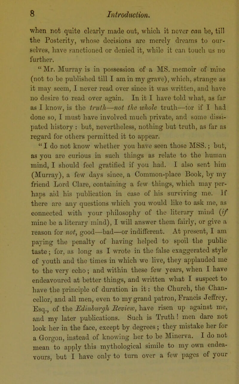 when not quite clcai'ly made out, which it never can be, till the Posterity, whose decisions are merely dreams to our- selves, have sanctioned or denied it, while it can touch us no further. “ Mr. Murray is in possession of a MS. memoir of mine (not to be published till I am in my grave), which, strange as it may seem, I never read over since it was written, and have no desire to read over again. In it I have told what, as far as I know, is the truth—not the loliolc truth—tor if I had done so, I must have involved much private, and some dissi- pated history : but, nevertheless, nothing hut truth, as iar as regard for others permitted it to appear. “ I do not know whether you have seen those MSS.; but, as you arc curious in such things as relate to the human mind, I should feel gratified if you had. I also sent him (Murray), a few days since, a Common-place Book, by m3' friend Lord Clare, containing a few things, which may per- haps aid his publication in case of his surviving me. If there are an3' questions which you would like to ask me, as connected with your philosophy of the literary mind {if mine he a literary mind), I will answer them fairl}', or give a reason for not, good—had—or indilferent. At present, I am pa3'Ing the penalty of having helped to spoil the public taste ; for, as long as I wrote in the false exaggerated style' of youth and the times in which we live, they applauded me to the very echo; and within these few years, when I have endeavoured at better things, and written what I suspect to have the principle of dm'ation in it: the Church, the Chan- cellor, and all men, even to my grand patron, Francis Jeffrey, Esq., of the Edinhurgh Eevieio, have risen up against me, and my later publications. Such is Truth ! men dare not look her in the face, except by degrees; they mistake her for a Gorgon, instead of knowing her to be Minerva. I do not mean to apply this mythological simile to my own endea- vours, but I have only to turn over a few pages of your