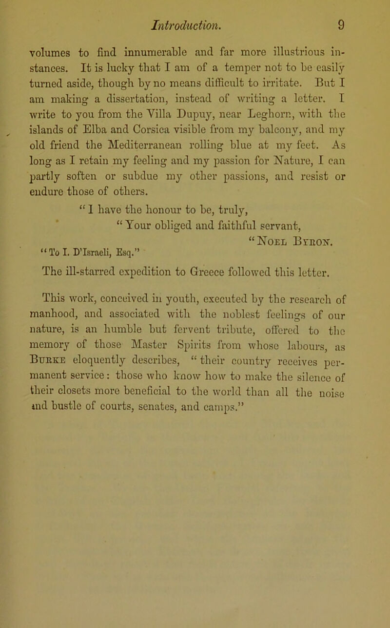 volumes to find innumerable and far more illustrious in- stances. It is lucky that I am of a temper not to be easily turned aside, though by no means difficult to irritate. But I am making a dissertation, instead of writing a letter. I write to you from the Villa Dupuy, near Leghorn, with the islands of Elba and Corsica visible from my balcony, and my old friend the Mediterranean rolling blue at my feet. As long as I retain my feeling and my passion for Nature, I can pai’tly soften or subdue my other passions, and resist or endure those of others. “ 1 have the honour to be, truly, “ Your obliged and faithful servant, “Noel Byeos’. “ To I. D’lsraeli, Esq.” The ill-starred expedition to Greece followed this letter. This work, conceived in youth, executed by the research of manhood, and associated with the noblest feelings of our nature, is an humble but fervent tribute, offered to the memory of those Master Spirits from whose labours, as Bueke eloquently describes, “ their country receives per- manent service: those who know how to make the silence of their closets more beneficial to the world than all the noise ind bustle of courts, senates, and camps.”