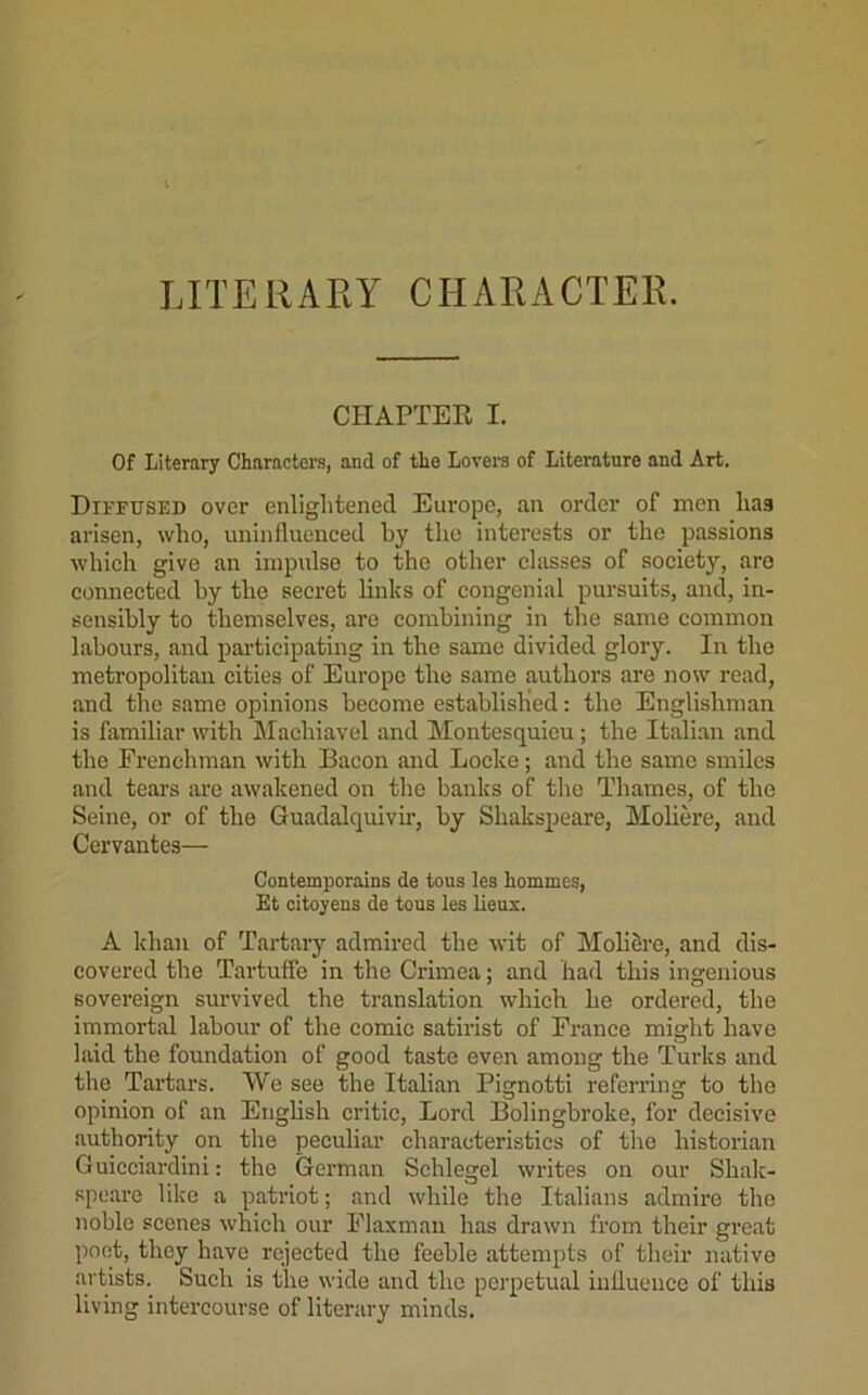 LITERARY CHARACTER. CHAPTER I. Of Literary Characters, and of the Lovera of Literature and Art. Diffused over enlightened Europe, an order of men has arisen, who, uninfluenced by the interests or the passions which give an impulse to the other classes of society, aro connected by the secret links of congenial pursuits, and, in- sensibly to themselves, are combining in tbe same common labours, and participating in the same divided glory. In the metropolitan cities of Europe the same authors are now read, and the same opinions become established: the Englishman is familiar with Machiavel and Montesquieu; the Italian and the Frenchman with Bacon and Locke; and the same smiles and tears ai’e awakened on the banks of tlio Thames, of the Seine, or of the Guadalquivii’, by Shakspeare, Moliere, and Cervantes— Contemporains de tous les hommcs, Et citoyens de tous les Ileus. A khan of Tartary admired the wit of Moliere, and dis- covered the Tartuffe in the Crimea; and had this ingenious sovereign survived the translation which he ordered, the immortal labour of the comic satirist of France might have laid the foundation of good taste even among the Turks and the Tartars. We see the Italian Pignotti referring to the opinion of an English critic. Lord Bolingbroke, for decisive authority on the peculiar characteristics of the historian Guicciardini: the German Schlegel widtes on our Shalc- speare like a patriot; and while the Italians admire the noble scenes which our Flaxman has drawn from their great poet, they have rejected the feeble attempts of their native artists. Such is the wide and the perpetual influence of this living intercourse of literary minds.