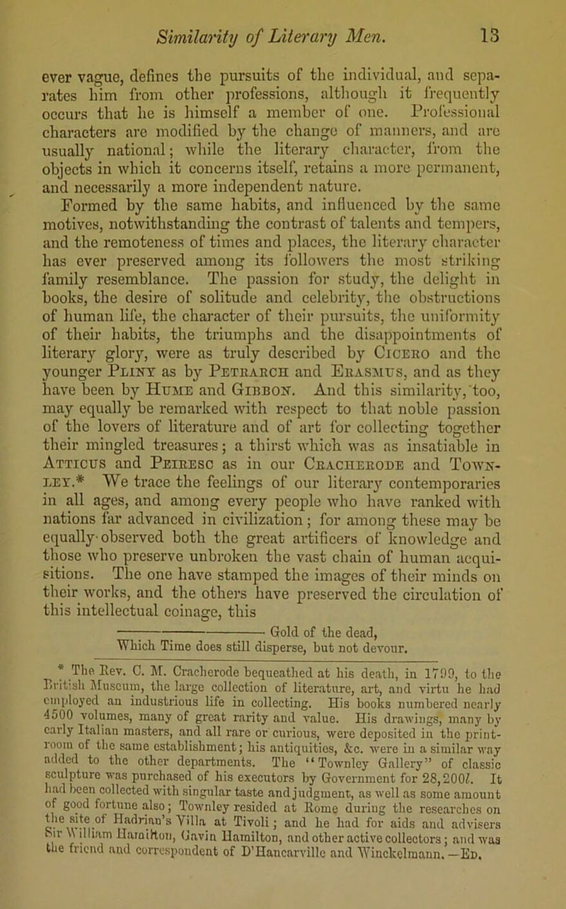 ever vague, defines the pursuits of the individual, and sepa- rates him from other professions, although it frequently oeeurs that he is himself a member of one. Professional characters are modified by tbe change of manners, and are usually national; while the literary character, from the objects in which it concerns itself, retains a more permanent, and necessarily a more independent nature. Formed by the same habits, and influenced by the same motives, notwithstanding the contrast of talents and temjiers, and the remoteness of times and places, the literary character has ever preserved among its followei's the most striking family resemblance. The passion for study, the delight in books, the desire of solitude and celebrity, the obstructions of human life, the character of their pursuits, the uniformity of their habits, the triumphs and the disappointments of literar}^ glory, were as truly described by Ciceeo and the younger Plikt as by Petearch and Eeasmits, and as they have been by Hume and Giebojt. And this similarity, too, may equally be remarked with respect to that noble passion of the lovers of literature and of art for collectinsj tocjether their mingled treasures; a thirst which was as insatiable in Atticus and Peieesc as in our Ceaciieeode and Toavn- LET.* We trace the feelings of our literary contemporaries in all ages, and among every people who have ranked with nations far advanced in civilization; for among these may be equally observed both the great artificers of knowledge and those who preserve unbroken tbe vast chain of human acqui- sitions. The one have stamped the images of their minds on their works, and the others have preserved the circulation of this intellectual coinage, this ; Gold of the dead, Which Time does still disperse, but not devour. * The Ilev. C. ]\I. Cracherode bequeathed at his death, in 1799, to the British i\Iusciun, the large collection of literature, art, and virtu he had employed an industrious life in collecting. His books numbered nearly 4500 volumes, many of great rarity and value. His drawings, many by early Italian masters, and all rare or curious, were deposited in the priiit- loom of the same establishment; his antiquities, &c. were in a similar way added to the other departments. The “ Townley Gallery” of classic sculpture was purchased of his executors 1^ Government for 28,200L It had been collected with singular taste and judgment, as well as some amount of good fortune also; Townley resided at Home during the researches on c- Tivoli; and he had for aids and advisers ^ir \\ ilham HamiHoii, Gavin Hamilton, and other active collectors; and was the friend and correspondent of D’Hancarvillc and Winckclraann. —Ed.