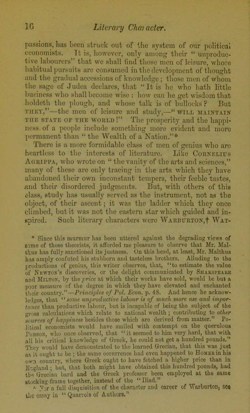 passions, has been struck out of the system of our political economists. Tt is, however, only among their “ unproduc- tive labourers” that wc shall find those men of leisure, whose habitual pursuits are consumed in the development of thought and the gradual accessions of knowledge; those men of wliom the sage of J udea declares, that “ It is he who hath little liusiness who shall become wise : how can he get wisdom that lioldeth the plough, and whose talk is of bullocks ? But TitiiY,”—the men of leisure and study,—“ will maintain THE STATE OF THE WOULD!” The prosperity and the happi- ness of a people include something more evident and more jicrmanent than “ the Wealth of a Nation.”* There is a more formidable class of men of genius who are heartless to the interests of literature. Like Counelius Aoiuri’A, who wrote on “ the vanity of the arts and sciences,” many of these are only tracing in the arts which they have abandoned their own inconstant tempers, their feeble tastes, and their disordered judgments. But, with others of this class, study has usually served as the instrument, not as the object, of tlicir ascent; it was the ladder which they once climbed, but it was not the eastern star which guided and in- spii'cd. Such literary characters were WAii]!UUTON,t Wat- * Since this murmur has been uttered against the degrading views of o:me of those theorist.?, it afforded me pleasure to observe that Mr. Mal- thus has fully sanctioned its justness. On this head, at least, Afr. Malthus has amply confuted his stubborn and tasteless brothers. Alluding to the productions of genius, this writer observes, that, “to estimate the value of Nkwton’s discoveries, or the delight communicated by Shakspearb and Milton, by the price at which their works have sold, would be but a ]>3or measure of the degree in which they have elevated and enclnanted their country.”—Principles of Pol. Econ. p. 48. And hence he acknow- Ic-lges, that “some unproductive labour is of much more me and impor- tance than productive labour, but is incapable of being the subject of the gi'oss calculations which relate to national wealth ; contributing to other sources of happiness besides those which are derived from matter.” Po- litical economists would have smiled with contempt on the querulous PoRSON, who once observed, that “it seemed to him very hard, that with all his critical knowledge of Greek, he could not get a hundred pounds.” They would have demonstrated to the learned Grecian, that this was just as it ought to be ; the .siime occurrence had even hapjiened to Homer in his own country, where Greek ought to have fetched a higher price than in E-.gland ; but, that both might have obtained this hundred pounds, had tb“ Grecian bard and the Greek professor been employed at the same Btooking frame together, instead of the “Iliad.” '■ j’;r a full disquisition of the character and career of AVarhurton, .sco the c.'i-say in “ Quarrels of Authors.