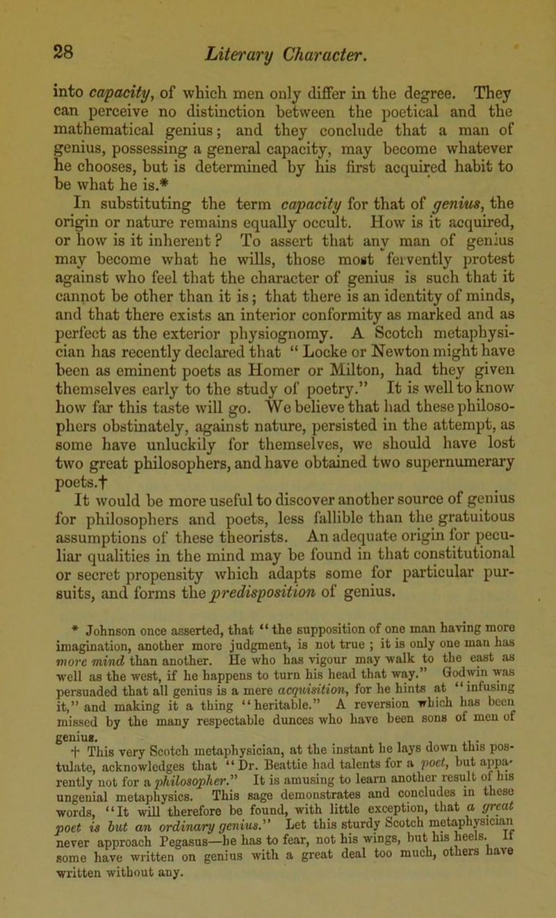 into capacity, of which men only differ in the degree. They can perceive no distinction between the poetical and the mathematical genius; and they conclude that a man of genius, possessing a general capacity, may become whatever he chooses, but is determined by his first acquired habit to be what he is.* In substituting the term capacity for that of genius, the origin or nature remains equally occult. How is it acquired, or how is it inherent ? To assert that any man of genius may become what he wills, those most fervently protest against who feel that the character of genius is such that it cannot he other than it is; that there is an identity of minds, and that there exists an interior conformity as marked and as perfect as the exterior physiognomy. A Scotch metaphysi- cian has recently declared that “ Locke or Newton might have been as eminent poets as Homer or Milton, had they given themselves early to the study of poetry.” It is well to know how far this taste will go. We believe that had these philoso- phers obstinately, against nature, persisted in the attempt, as some have unluckily for themselves, we should have lost two great philosophers, and have obtained two supernumerary poets.f It would he more useful to discover another source of genius for philosophers and poets, less fallible than the gratuitous assumptions of these theorists. An adequate origin for pecu- liar qualities in the mind may be found in that constitutional or secret propensity which adapts some for particular pur- suits, and forms predisposition of genius. * Johnson once asserted, that “ the supposition of one man having more imagination, another more judgment, is not true ; it is only one man has more 'mind than another. He who has vigoim may walk to the east as well as the west, if he happens to turn his head that way.” Godwin was persuaded that all genius is a mere acquisition, for he hints at “ infusing it,” and making it a thing “heritable.” A reversion which has been missed by the many respectable dunces who have been sons of men of + This very Scotch metaphysician, at the instant he lays down this pos- tulate, acknowledges that “ Dr. Beattie had talents for a ‘poet, but appa- rently not for a philosopher. It is amusing to learn another result of his ungeuial metaphysics. This sage demonstrates and concludes in these words, “It will therefore be found, with little exception, that a great poet is lut an ordinary genius. Let this sturdy Scotch metaphysician never approach Pegasus—be has to fear, not his wings, hut his heels, some have written on genius with a great deal too much, others have written without any.