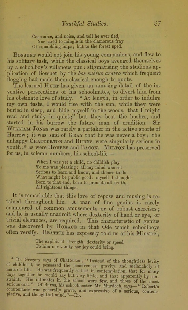 Concourse, and noise, and toil he ever fled. Nor cared to mingle in the clamorous fray Of squabbling imps; but to the forest sped. Bossuet would not join his young companions, and flew to his solitaiy task, while the classical boys avenged themselves by a schoolboy’s villanous pun: stigmatising the studious ap- ^ plication of Bossuet by tbe bos suetus aratro which frequent flogging had made them classical enough to quote. The learned Huet has given an amusing detail of the in- ventive persecutions of his schoolmates, to divert him from his obstinate love of study. “ At length, in order to indulge my own taste, I woifld rise with the sun, while they were buried in sleep, and hide myself in the woods, that I might read and study in quiet;” but they beat the bushes, and started in his burrow the future man of enidition. Sir William Jones was rarely a partaker in the active sports of Harrow; it was said of Geat that he was never a boy ; the unhappy Cblatteeton and Buens were singularly serious in youth as were Hoebes and Bacon. Milton has preserved for us, in solemn numbers, his school-life— When I was yet a child, no childish play To me was pleasing: all my mind was set Serious to learn and know, and thence to do What might be public good: myself I thought Bom to that end, born to promote all truth. All righteous things. It is remai’kable that this love of repose and musing is re- tained throughout life. A man of fine genius is rarely enamoured of common amusements or of robust exercises; and he is usually unadroit where dexterity of hand or e}'^e, or trivial elegances, are required. This characteristic of genius was discovered by Hoeace in that Ode which schoolboys often versify. Beattie has expressly told us of his Minstrel, The exploit of strength, dexterity or speed To him nor vanity nor joy could bring. Chatterton, “Instead of the thoughtless levity of childhood, he possessed the pensiveness, gr.avity, and melancholy of maturer life. He was frequently so lost in contemplation, that for many days togemer he would^ say but very little, and that apparently by con- straint. His intimates in the school were few, and those of the most serious cast.’ Of Bums, his schoolmaster, Mr. Murdoch, says—“ fiobert’s countenance was generally grave, and expressive of a serious, contem- plative, and thoughtful mind.”~En.