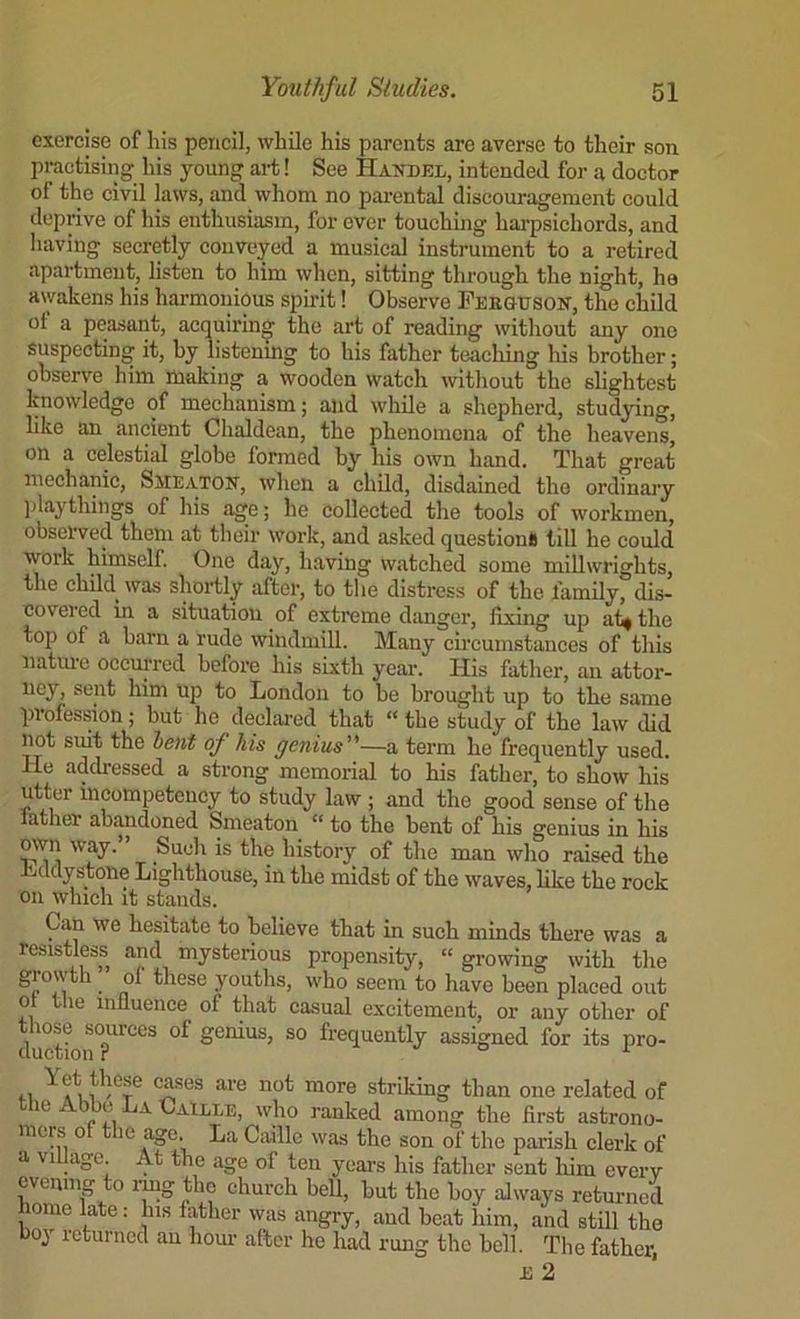 exercise of his pencil, while his parents are averse to their son practising his young ai-t! See Haitdel, intended for a doctor of the civil laws, and whom no pai’cntal discouragement could deprive of his enthusiasm, for ever touching harpsichords, and having secretly conveyed a musical instrument to a retired apartment, listen to him when, sitting through the night, ha awakens his harmonious spirit! Observe Feeqtjsok, the child of a peasant, acquiring the art of reading without any one suspecting it, by listenmg to his father teaching his brother; observe him making a wooden watch without the slightest knowledge of mechanism; and while a shepherd, studying, like an ancient Chaldean, the phenomena of the heavens, on a celestial globe formed by his own hand. That great mechanic, Smeatok, when a child, disdained the ordinary playthings of his age; he collected the tools of workmen, observed them at their work, and asked questions till he could work himself. One day, having watched some millwrights, the child was shoi-tly after, to the distress of the family, dis- covered m a situation of extreme danger, fixing up af^ the top of a barn a rude windmill. Many circumstances of this natiu'c occurred before his sixth year. His father, an attor- ney, sent him up to London to be brought up to the same profession; but he deelai-ed that “ the study of the law did Mt suit the hent of Ms genius—a term he frequently used. He addressed a strong memorial to his father, to show his utter incompetcucy to study law ; and the good sense of the rather abandoned Smeaton “ to the bent of his genius in his own way.” Such is the history of the man who raised the Lddystone Lighthouse, in the midst of the waves, like the rock on which it stands. Can we hesitate to believe that in such minds there was a resistless and mysterious propensity, “ growing with the f youths, who seem to have been placed out 0 le influence of that casual excitement, or any other of duSioir?^'^^^^ genius, so frequently assigned for its pro- 1.1 striking than one related of the Abbe La Caille, who ranked among the first astrono- mers of the age La Caille was the son of the parish clerk of a village At the age of ten years his father sent him every evening to img the ehurch beU, but the boy always returned home late: his father was angry, and beat him, and still the boy returned an horn- after he had rung the bell. The father, £ 2
