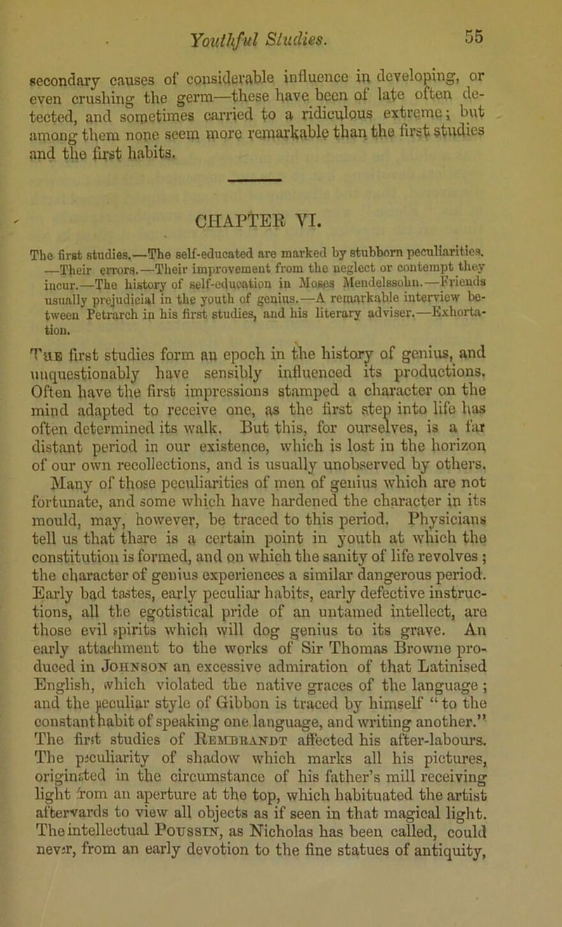 secondary causes of considerable influence in developing, or even crushing the germ—these have been of late often de- tected, and soipetimes canned to a ridiculous extreme; but among them none seem more remarkable than the first studies and the first habits. CHAPTEE VI. The first studies.—The self-educated are marked by stubborn peculiarities. —Their errors.—Tlieir improvement from the neglect or contempt they incur.—The history of self-education in Moses Alendelssohu.—Friends usually prejudicial in the youth of genius.—A remarkable interview be- tween Petrarch in his first studies, and his literary adviser.—Exhorta- tion. first studies form an epoch in the historj^ of genius, and unquestionably have sensibly influenced its productions. Often have the first impressions stamped a character on the mind adapted to receive one, as the first step into life has often determined its walk. But this, for ourselves, is a far distant period in our existence, which is lost in the horizon of our own recollections, and is usually unobserved by others. Many of those peculiarities of men of genius which are not fortunate, and some which have hardened the character in its mould, may, however, be traced to this period. Physicians tell us that thare is a certain point in youth at which the constitution is formed, and on which the sanity of life revolves ; the character of genius experiences a similar dangerous period. Early bad tastes, early peculiar habits, early defective instruc- tions, all the egotistical pride of an untamed intellect, are those evil spirits which will dog genius to its grave. An early attachment to the works of Sir Thomas Browne pro- duced in JoHNSOK an excessive admiration of that Latinised English, ivhich violated the native graces of the language ; and the peculiar style of Gibbon is traced by himself “ to the constant nabit of speaking one, language, and writing another.” The first studies of EEMBBANnT affected his after-labours. The piculiarity of shadow which marks all his pictures, originsded in the circumstance of his father’s mill receiving light d'om ail aperture at the top, which habituated the artist aftervards to view all objects as if seen in that magical light. The intellectual Poussin, as Nicholas has been called, could nevsr, from an early devotion to the fine statues of antiquity.