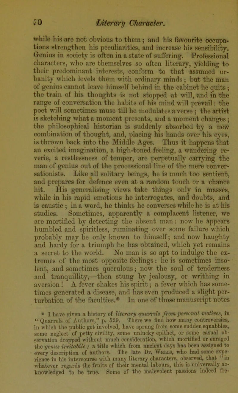 while his are not obvious to them; and his favourite occupa- tions strengthen liis peculiarities, and increase his sensibility. Genius in society is often in a state of suffering. Professional characters, who are themselves so often literary, yielding to their predominant interests, conform to that assumed ur- banity which levels them with ordinary minds; but the man of genius cannot leave himself behind in the cabinet he quits ; the train of his thoughts is not stopped at will, and in the range of conversation the habits of his mind will prevail; the poet will sometimes muse till he modulates a verse ; the artist is sketching what a moment presents, and a moment changes ; the philosophical historian is suddenly absorbed by a new combination of thought, and, placing his hands over his ej’’cs, is thrown back into the Middle Ages. Thus it happens that an excited imagination, a high-toned feeling, a wandering re- verie, a restlessness of temper, are perpetually carrying the man of genius out of the processional line of the mere conver- sationists. Like all solitary beings, he is much too sentient, and prepares for defence even at a random touch or a chance hit. IIis generalising views take things only in masses, while in his rapid emotions he inteiTogates, and doubts, and is caustic ; in a word, he thinks he converses while he is at his studies. Sometimes, apparently a complacent listener, we are mortified by detecting the absent man: now he appears humbled and spiritless, ruminating over some failure which probably may be only known to himself; and now haughty and hardy for a triumph he has obtained, which yet remains a secret to the world. No man is so apt to indulge the ex- tremes of the most opposite feelings: he is sometimes inso- lent, and sometimes querulous; now the soul of tenderness and tranquillity,—then stung by jealousy, or writhing in aversion ! A fever shakes his spirit; a fever which has some- times generated a disease, and has even produced a slight per- turbation of the faculties.* In one of those manuscript notes • I have {riven a history of literary tpiarrch from personal motives, in “ Quarrels of Authors,” j). 529. Tliere we find how many controversies, in which the public get involved, have sprung from some sudden squabbles, some neglect of petty civility, some unlucky epithet, or some casual ob- servation dropped without much consideration, which mortified or enraged the yemis irritahile ; a title which from ancient d.ays has Imen assigned to evei7 description of authors. The late Dr. Wells, who had some expe- rience in his intercoui-se with many literary characters, observed, that “in whatever regards the fruits of their mental labours, this is universally ac- knowledged to be true. Some of the malevolent passions indeed fre-