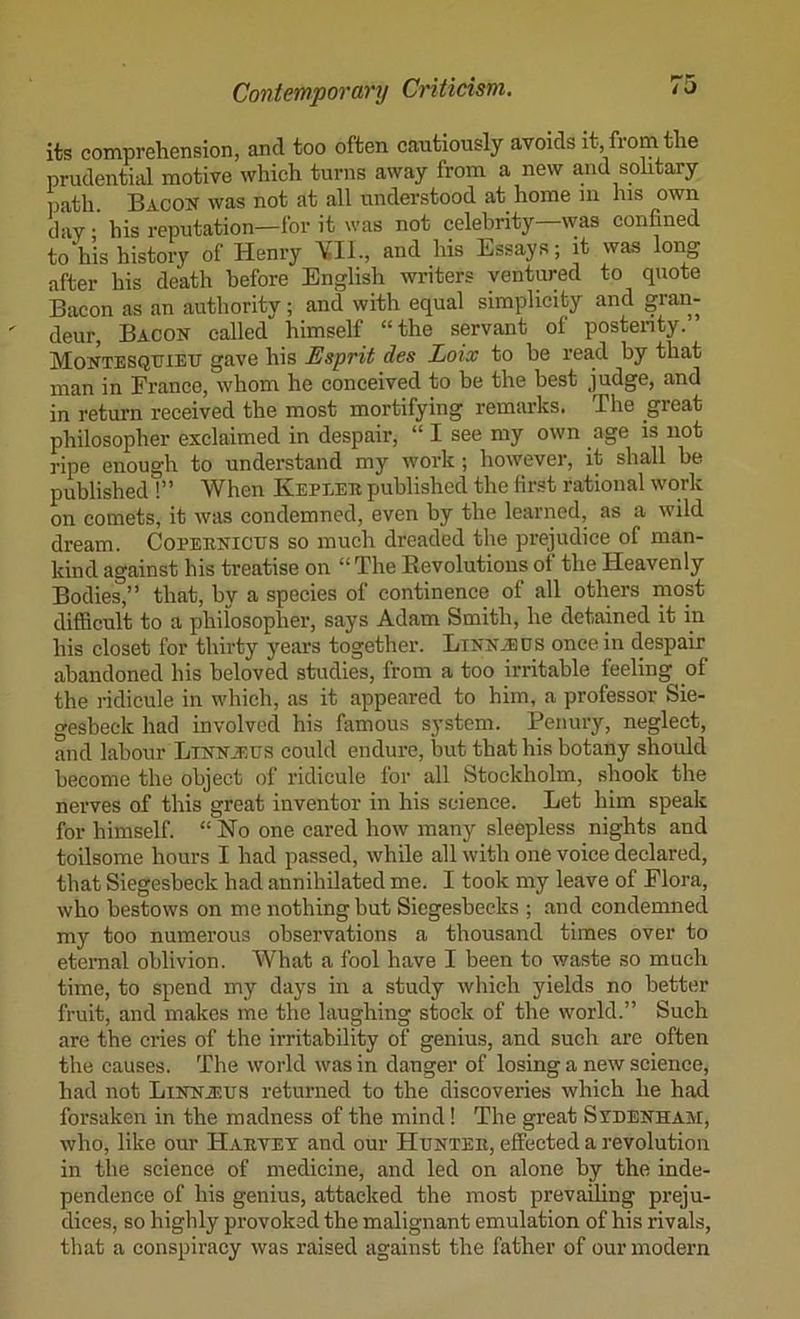 its comprehension, and too often cautiously avoids it, from the prudential motive which turns away from a new and solitary iiath. Bacok was not at all understood at home in his own day; his reputation—for it was not celebrity—was confined to his history of Henry YIl., and his Essays; it was long after his death before English writers ventured to quote Bacon as an authority; and with equal simplicity and gran- deur, Bacon called himself “the servant of postenty. Montesquieu gave his Esprit des Loix to be read by that man in France, whom he conceived to be the best judge, and in return received the most mortifying remarks. The great philosopher exclaimed in despair, “ I see my own age is not ripe enough to understand my work; however, it shall be published !” When Kepeeb published the first rational work on comets, it was condemned, even by the learned, as a wild dream. Copeenicus so much dreaded the prejudice of man- kind against his treatise on “ The Eevolutions of the Heavenly Bodies,” that, by a species of continence of all others most difficult to a philosopher, says Adam Smith, he detained it in his closet for thirty years together. LiNNiBOS once in despair abandoned his beloved studies, from a too irritable feeling of the ridicule in which, as it appeared to him, a professor Sie- gesbeck had involved his famous system. Penury, neglect, and labour LiNNiRUS could endure, but that his botany should become the object of ridicule for all Stockholm, shook the nerves of this great inventor in his science. Let him speak for himself. “ No one cared how many sleepless nights and toilsome hours I had passed, while all with one voice declared, that Siegesbeck had annihilated me. I took my leave of Flora, who bestows on me nothing but Siegesbecks ; and condemned my too numerous observations a thousand times over to eternal oblivion. What a fool have I been to waste so much time, to spend my days in a study which yields no better fruit, and makes me the laughing stock of the world.” Such are the cries of the irritability of genius, and such are often the causes. The world was in danger of losing a new seience, had not Linnjsus returned to the discoveries which he had forsaken in the madness of the mind! The great Svdenham, who, like our Haevet and our Huntee, effected a revolution in the science of medicine, and led on alone by the inde- pendence of his genius, attacked the most prevailing preju- dices, so highly provoked the malignant emulation of his rivals, that a conspiracy was raised against the father of our modern