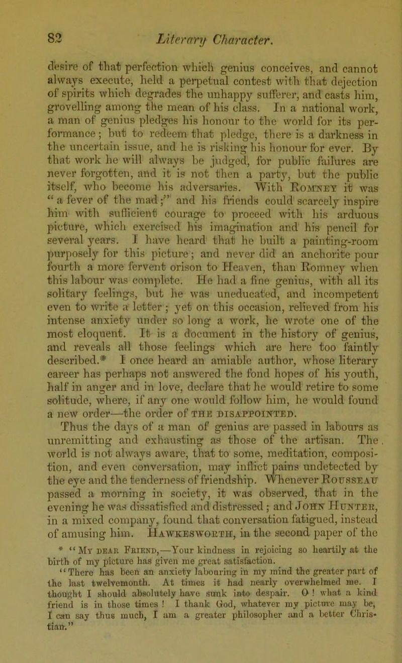 desire of that perfeetion which genius conceives, and cannot always execute, held a peqDetual contest with that dejection of spirits which degrades the unhappy sufferer, and casts liim, grovelling among the mean of his class. In a national work, a man of genius pledges his honour to the world for its per- foiTnance ; hut to redeem that pledge, there is a darkness in the uncertain issue, and he is risking his honour for ever. By that work he will always be judged, for public failures are never forgotten, and it is not then a party, but the public itself, wbo become his adversaries. With IlosrNET it was “ a fever of the madand his Mends could scarcely inspire him with sufficient courage to proceed with his arduous picture, which exercised his imagination and his pencil for several years. 1 have heard that he built a painting-room purpose!}^ for this jiicture; and never did an anchorite pour fourth a more fervent orison to Heaven, than Romne}’^ when this labour wius comjilete. He had a fine genius, with all its solitary feelings, but he was uneducated, and incompetent even to write a letter ; yet on this occasion, relieved from his intense anxiety under so long a work, he wrote one of the most eloquent. It is a document in the history of genius, and reveals all those feelings which are here too faintly described.* I once heard an amiable author, whose literary career has perhaps not answered the fond hopes of his youth, half in anger and in love, declare that he would retire to some solitude, where, if any one would follow him, be would found a new order—the order of the disappointed. Thus the da3'S of a man of genius are passed in labours as unremitting and exhausting as those of the artisan. The world is not always aware, that to some, meditation, composi- tion, and even conversation, may inflict pains undetected by the eye and the tenderness of friendship, mienever Ropssead passed a morning in society, it was observed, that in the evening he was dissatisfied and distressed; and John Hunted, in a mixed company, found tliat conversation fatigued, instead of amusing him. Hawkeswoeth, in the second paper of the * “My DEAR Friend,—Your kindness in rejoicing so heartily at the birth of my picture has given me great satisfaction. “There has been an anxiety lalxmring in my mind the greater part of the last twelvemonth. At times it had nearly overwhelmed me. I thought I should .absolutely have sunk into despair. O ! wli.at a kind friend is in those times ! I thank God, whatever my pictme may be, I can say thus much, I am a greater philosopher and a lietter Chris- tian.”