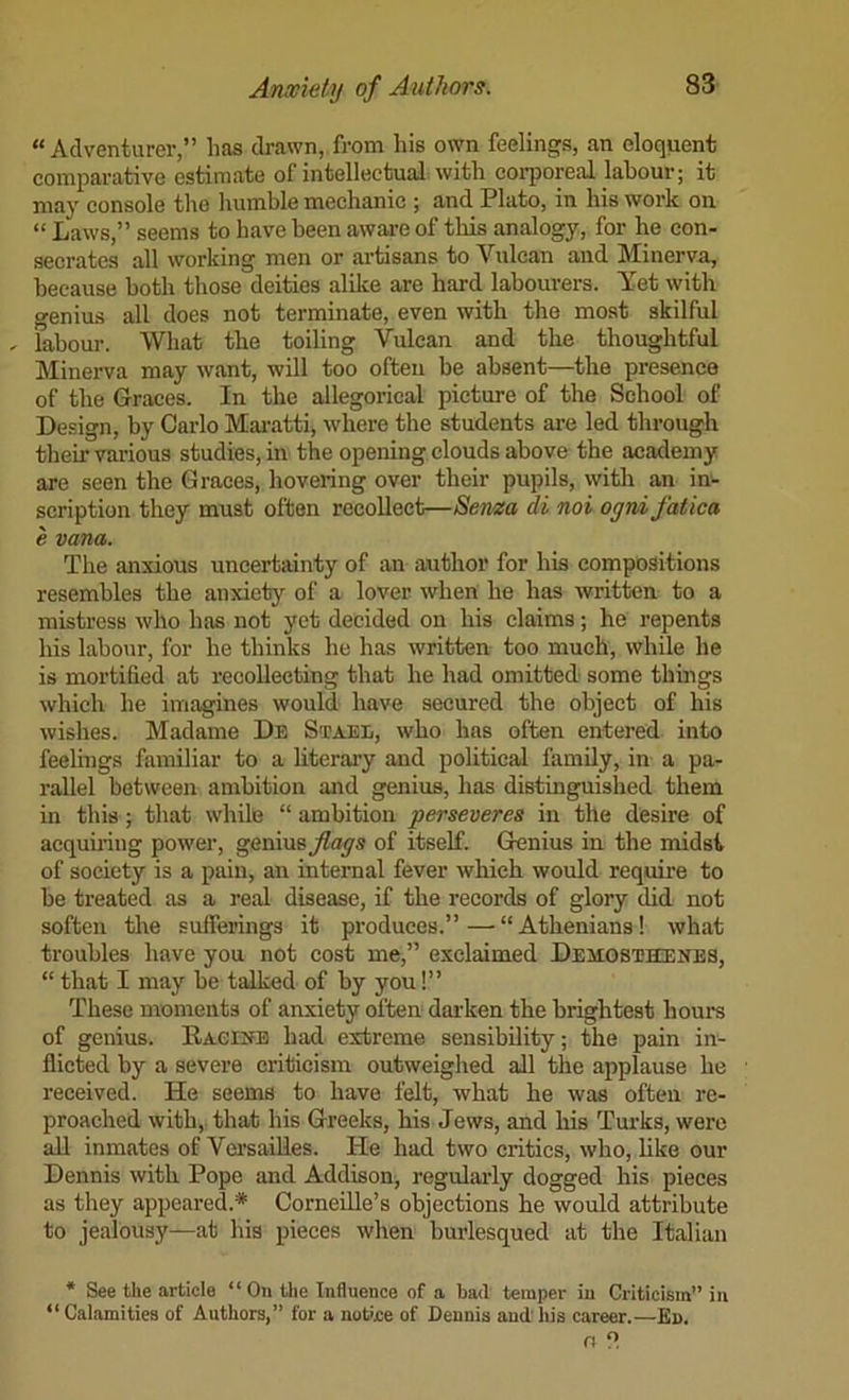 “Adventurer,” has drawn, from his own feelings, an eloquent comparative estimate of intellectual with cojqioreal labour; it may console the liumble mechanic ; and Plato, in his work on “ Laws,” seems to have been aware of this analogy, for he con- secrates all working men or artisans to Vulcan and Minerva, because both those deities alike are hard labourers. Yet with genius all does not terminate, even with the most skilful .. labour. What the toiling Vulcan and the thoughtful Minerva may want, will too often be absent—the presence of the Graces. In the allegorical picture of the School of Design, by Carlo Mai'atti, where the students are led through their various studies, in the opening clouds above the academy are seen the Graces, hovering over their pupils, with an in- scription they must often recollect—Serna di noi ognifatica e vana. The anxious uncertainty of an author for his compositions resembles the anxiety of a lover when he has written to a mistress who has not yet decided on his claims; he repents his labour, for he thinks he has written too much, while he is mortified at recollecting that he had omitted some things which he imagines would have secured the object of his wishes. Madame De So?aee, who has often entered into feelings familiar to a literai’y and political family, in a pa- rallel between ambition and genius, has distinguished them in this; that while “ ambition perseveres in tile desire of acqumng power, genius^ays of itself. Genius in the midst of society is a pain, an internal fever which would require to he treated as a real disease, if the records of glory did not soften the sufferings it produces.”—“Athenians! what troubles have you not cost me,” exclaimed Dekgsthenbs, “ that I may be talked of by you!” These moments of anxiety often dai-ken the brightest hours of genius. RAcrifB had extreme sensibility; the pain in- flicted by a severe criticism outweighed all the applause he received. He seems to have felt, what he was often re- proached with,, that his Greeks, his Jews, and his Turks, were all inmates of Versailles. He had two critics, who, hke our Dennis with Pope and Addison, regularly dogged his pieees as they appeared.* Corneille’s objections he would attribute to jealousy—at his pieces when burlesqued at the Italian * See the article “ On the Influence of a bad temper in Criticism” in “ Calamities of Authors,” for a notijce of Dennis and' his career.—En.