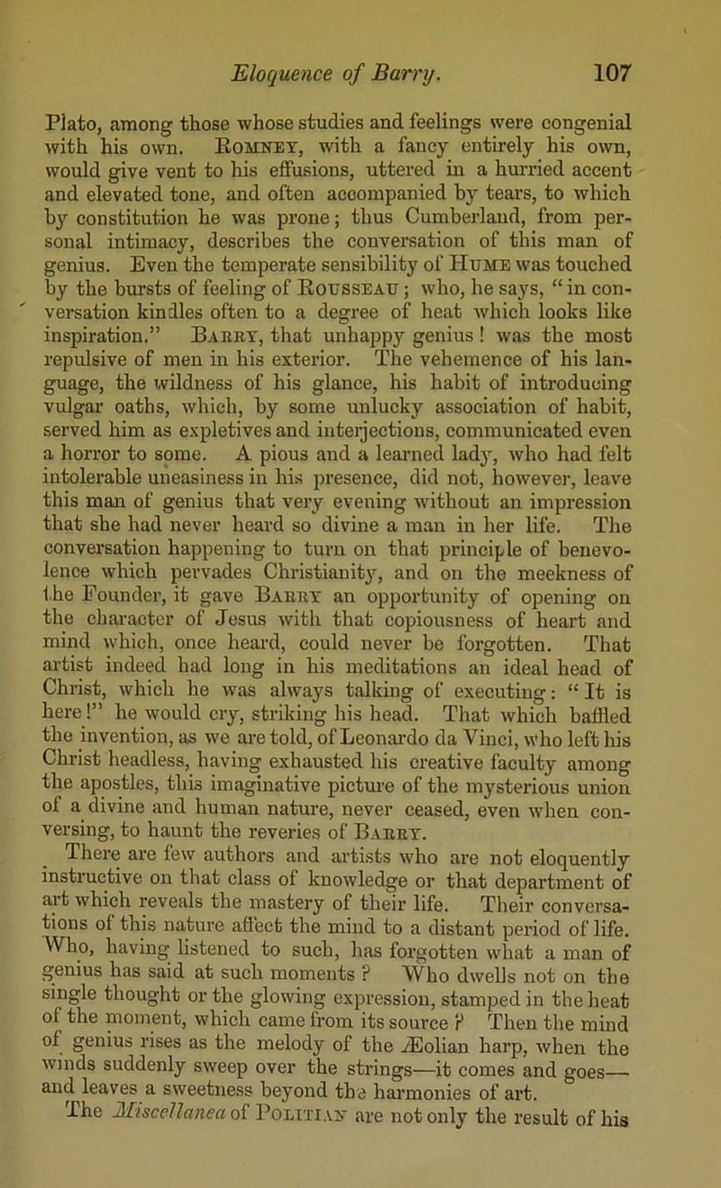 Plato, among those whose studies and feelings were congenial with his own. Eomnet, with a fancy entirely his own, would give vent to his effusions, uttered in a hurried accent and elevated tone, and often accompanied by tears, to which by constitution he was prone; thus Cumberland, from per- sonal intimacy, describes the conversation of this man of genius. Even the temperate sensibility of Hume was touched by the hursts of feeling of Rousseau ; who, he says, “ in con- versation kindles often to a degree of heat which looks like inspiration.” Baeby, that unhappy genius ! was the most repidsive of men in his exterior. The vehemence of his lan- guage, the Tvildness of his glance, his habit of introducing vulgar oaths, which, by some unlucky association of habit, served him as expletives and interjections, communicated even a horror to some. A pious and a learned lady, who had felt intolerable uneasiness in his presence, did not, however, leave this man of genius that very evening without an impression that she had never heai'd so divine a man in her life. The conversation happening to turn on that principle of benevo- lence which pervades Christianit3'^, and on the meekness of the Founder, it gave Baeey an opportunity of opening on the chai-acter of Jesus with that copiousness of heart and mind which, once heai’d, could never be forgotten. That artist indeed had long in his meditations an ideal head of Christ, which he was always talking of executing: “ It is here!” he would cry, striking his head. That which baffled the invention, as we are told, of Leonardo da Vinci, who left his Christ headless, having exhausted his creative faculty among the apostles, this imaginative picture of the mysterious union of a divine and human nature, never ceased, even when con- versing, to haunt the reveries of Baeey. There are few authors and artists who are not eloquently instructive on that class of knowledge or that department of aj’t which reveals the mastery of their life. Their conversa- tions of this nature affect the mind to a distant period of life. Who, having listened to such, has forgotten what a man of genius has said at such moments ? Who dwells not on the single thought or the glowing expression, stamped in the heat of the moment, which came from its source P Then the mind of genius rises as the melody of the .^olian harp, when the winds suddenly sweep over the strings—it comes and goes and leaves a sweetness beyond the hai’monies of art. The Miscellanea of Politiait are not only the result of his