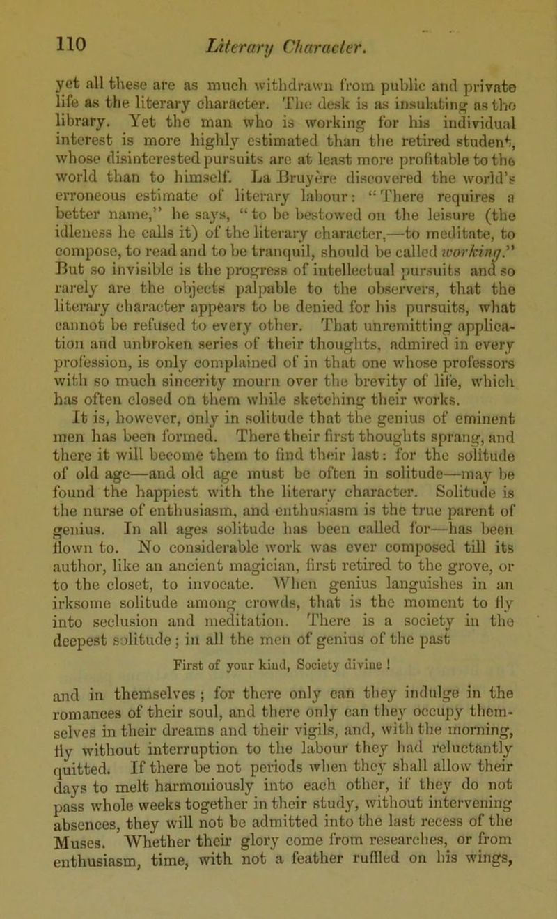 yet all these are as much witlidrawn from public and private life as the literary character. The desk is as insiilatim? n.stho library. Yet tlie man who is working for his individual interest is more higldy estimated than the retired student, whose disinterested pursuits are at least more profitable to tlio world than to himself. La Bruyere discovered the world’s erroneous estimate of literary labour; “There requires a better name,” he says, “ to be bestowed on the leisure (the idleness he calls it) of the literary character,—to meditate, to compose, to read and to be tranquil, should be called ivorkiny.” But so invisible is the progress of intellectual puruiits and so rarely are the objects palpable to the observers, that the litenuy character appears to be denied for his pursuits, what cannot be refused to every other. That unremitting applica- tion and unbroken series of their thoughts, admired in every profession, is only eomplained of in that one whose professors with so much sincerity mourn over the brevity of lii'e, which has often closed on them while sketching their works. It is, however, only in solitude that the genius of eminent men has been formed. There their first thoughts sprang, and there it will become them to iind their last: for the solitude of old age—and old age must be ol'ten in solitude—may be found the happiest with the literary character. Solitude is the nurse of enthusiasm, and enthusiasm is the true parent of genius. In all ages solitude has been called I'or—has been down to. No considerable work was ever composed till its author, like an ancient magician, first retired to the grove, or to the closet, to invocate. AVhen genius languishes in an irksome solitude among crowds, that is the moment to fly into seclusion and meditation. There is a society in the deepest solitude; in all the men of genius of the past First of your kiucl, Society divine ! and in themselves ; for there only can they indulge in the romances of their soul, and there only can the}' occupy them- selves in their dreams and their vigils, and, with the morning, fly without interruption to the labour they had reluctantly quitted. If there be not periods when they shall allow their days to melt harmoniously into each other, if they do not pass whole weeks together in their study, without intervening absences, they will not be admitted into the last recess of the Muses. Whether their glory come from researches, or from enthusiasm, time, with not a feather ruflled on his wings,