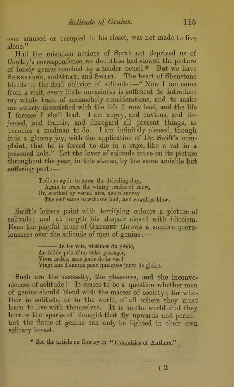 ever amused or occupied iu bis closet, was not made to live alone.” Had the mistaken notions of Sprat not deprived us of Cowley’s correspondence, we doubtless had viewed the picture of lonely genius touched by a tender pencil.* But we have Shenstone, and Gtbat, and Swift. The heart of Sheustone bleeds in the dead oblivion of solitude:—“ Now I am come from a visit, every little uneasiness is suflGicient to introduce my whole train of melancholy considerations, and to make me utterly dissatisfi(id with the life I now lead, and the life I foresee I shall lead. I am angry, and envious, and de- jected, and frantic, and disregard all present things, as becomes a madman to do. I am infinitely pleased, though it is a gloomy joy, with the appheation of Dr. Swift’s com- plaint, that he is forced to die in a rage, like a rat in a poisoned hole.” Let the lover of solitude muse on its picture throughout the yeai‘, in this stanza, by the same amiable but suffering poet:— Tedious again to curse the di-izzling day, Again to trace the wintry tracks of snow, Or, soothed by vernal airs, again survey The self-same hawthorns bud, and cowslips blow. Swift’s letters paint with terrifying colours a picture of solitude; and at length his despair closed with idiotism. Even the playful muse of Gresset tlirows a sombre queru- lousness over the solitude of men of genius;— Je les vois, viotimes dn g&nie. An foible prix d’un fidat passager, Vivre isol6s, sans jouir de la vie 1 Vingt ans d’ennuis pour quelques jours de gloire. Such are the necessity, the pleasures, and the inconve- niences of solitude! It ceases to be a question whether men of genius should blend with the masses of society; for whe- ther in solitude, or in the world, of all others they must learn to live with themselves. It is in the world that they borrow the sparks of thought that fly upwards and perish but the flame of genius can only be lighted in their own solitary breast. * See the article on Cowley in “ Calamitiee of Authors.” ^ l2