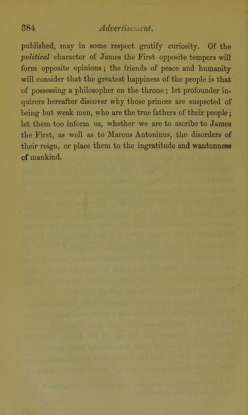 published, may in some respect gratify curiosity. Of the 'political character of James the First opposite tempers will form opposite opinions; the friends of peace and humanity will consider that the greatest happiness of the people is that of possessing a philosopher on the throne ; let profounder in- quirers hereafter discover why those princes are suspected of being but weak men, who are the true fathers of their people; let them too inform us, whether we are to ascribe to James the First, as well as to Marcus Antoninus, the disorders of their reign, or place them to the ingratitude and wantonness of mankind.