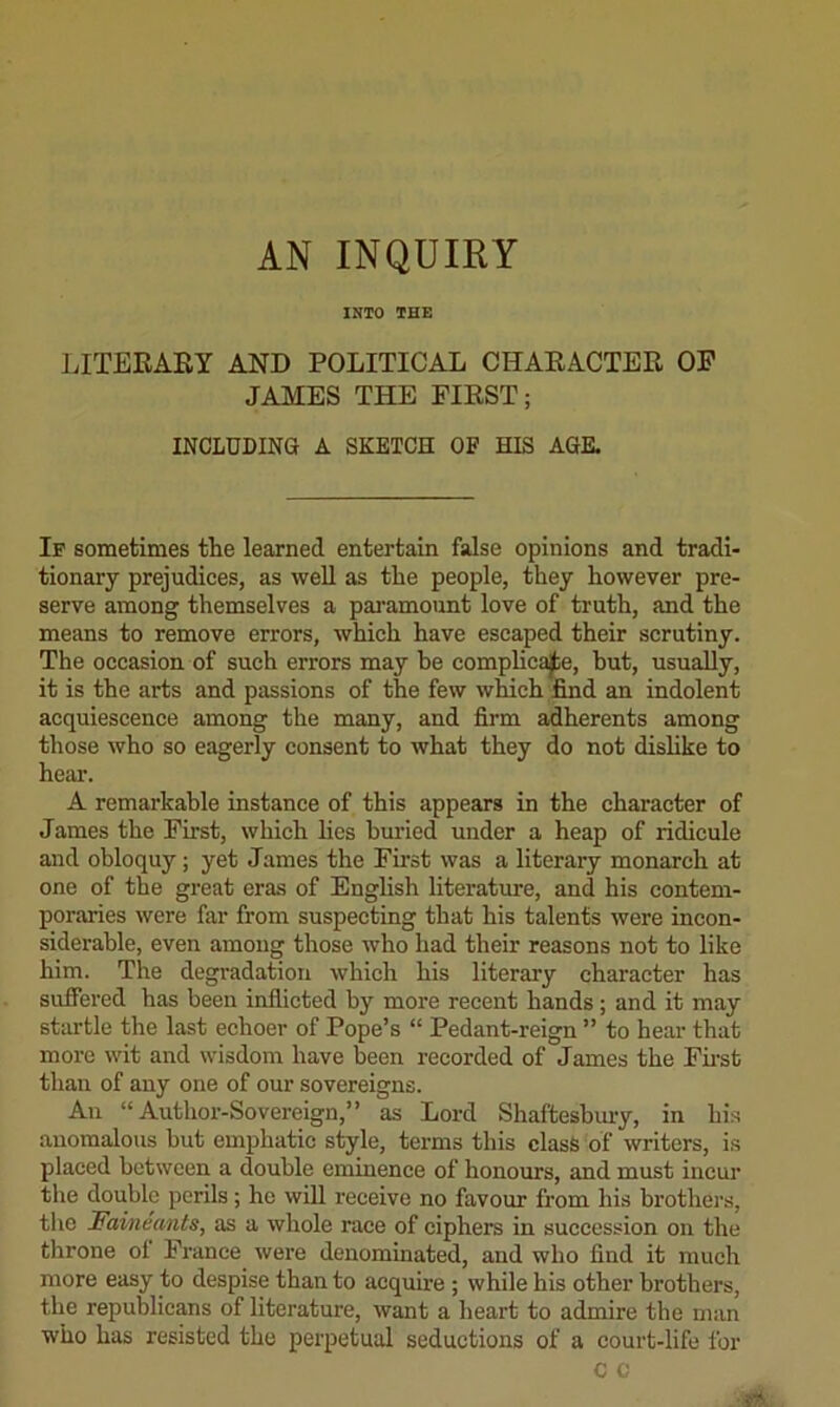 INTO THE JJTERARY AND POLITICAL CHARACTER OF JAMES THE FIRST; INCLUDING A SKETCH OF HIS AGK If sometimes the learned entertain false opinions and tradi- tionary prejudices, as well as the people, they however pre- serve among themselves a paramount love of truth, and the means to remove errors, which have escaped their scrutiny. The occasion of such errors may be complica|te, hut, usually, it is the arts and passions of the few which tod an indolent acquiescence among the many, and fii*m adherents among those who so eagerly consent to what they do not dislike to heal*. A remarkable instance of this appears in the character of James the First, which lies bui’ied under a heap of ridicule and obloquy; yet James the First was a literary monarch at one of the great era.s of English literature, and his contem- poraries were far from suspecting that his talents were incon- siderable, even among those who had their reasons not to like him. The degradation which his literary character has suffered has been inflicted by more recent hands; and it may startle the last echoer of Pope’s “ Pedant-reign ” to hear that more wit and wisdom have been recorded of James the Fii*st than of any one of our sovereigns. An “Author-Sovereign,” as Lord Shaftesbm*y, in his anomalous but emphatic style, terms this class of writers, is placed between a double eminence of honours, and must incui* the double perils; he will receive no favour from his brothers, tlie Fai/neants, as a whole race of ciphers in succession on the throne oi Prance were denominated, and who And it much more easy to despise than to acquire ; while his other brothers, the republicans of literature, want a heart to admire the man who has resisted the perpetual seductions of a court-life for