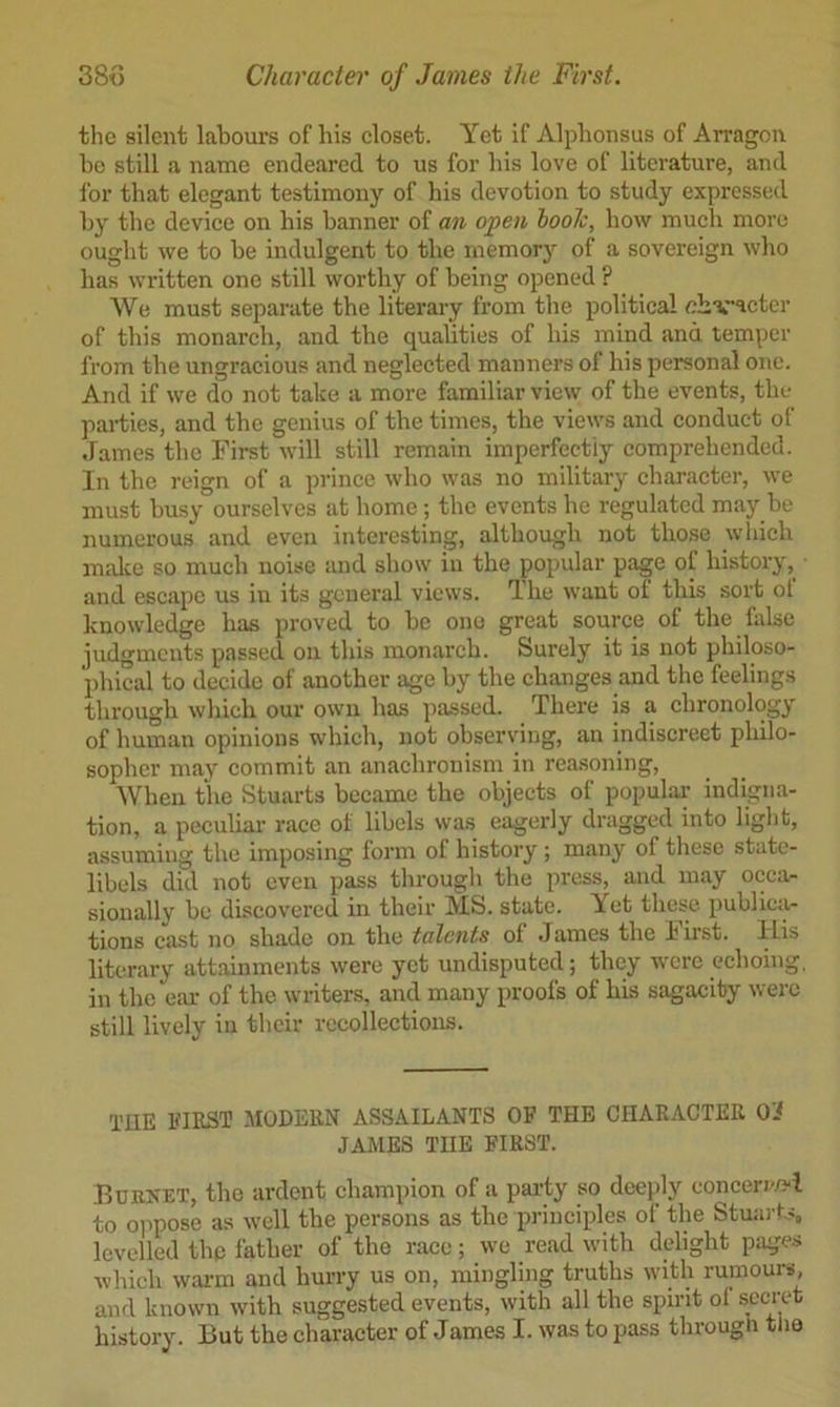 the silent labours of his eloset. Yet if Alphonsus of AiTagon be still a name endeared to us for bis love of literature, and lor that elegant testimony of his devotion to study expressed by the deviee on his banner of an open iooh, how mueli more ought we to be indulgent to the inemor}’’ of a sovereign who lias written one still worthy of being opened ? We must separate the literary from the political obvacter of this monarch, and the qualities of his mind and temper from the ungracious and neglected manners of his personal one. And if we do not take a more familiar view of the events, the parties, and the genius of the times, the views and conduct of James the First will still remain imperfectly comprehended. In the reign of a prince who was no military character, we must busy ourselves at home; the events he regulated may be numerous and even interesting, although not those which midce so much noise and show in the popular page of history, and escape us in its general views. The want of this sort ot knowledge has proved to be one great source of the false judgments passed on this monarch. Surely it is not philoso- phical to decide of another age by the changes and the feelings through which our own has passed. There is a chronology of human opinions which, not observing, an indiscreet philo- sopher may commit an anachronism in rea.soning. When the Stuarts became the objects of populai- indigna- tion, a peculiar race of libels was eagerly dragged into light, assuming the imposing form of history; many of these state- libels did not even pass through the press, and may occa- sionally be discovered in their IVIS. state. Yet these publica- tions cast no shade on the talents of James the lirst. ILis literary attainments were yet undisputed; they were echoing, in the ear of the writers, and many proofs of his sagacity were still lively in their recollections. TUE EIEST MODEKN ASSAILANTS OF THE CHARACTER 0'< JAMES THE FIRST. Bornet, the ardent champion of a party so deeply conceri'/?i to oimose as well the persons as the principles of the Stmu-fs levelled the father of the race; we read with delight pages which warm and hurry us on, mingling truths with rumours, and known with suggested events, with all the spirit of secret history. But the character of James I. was to pass through tlia