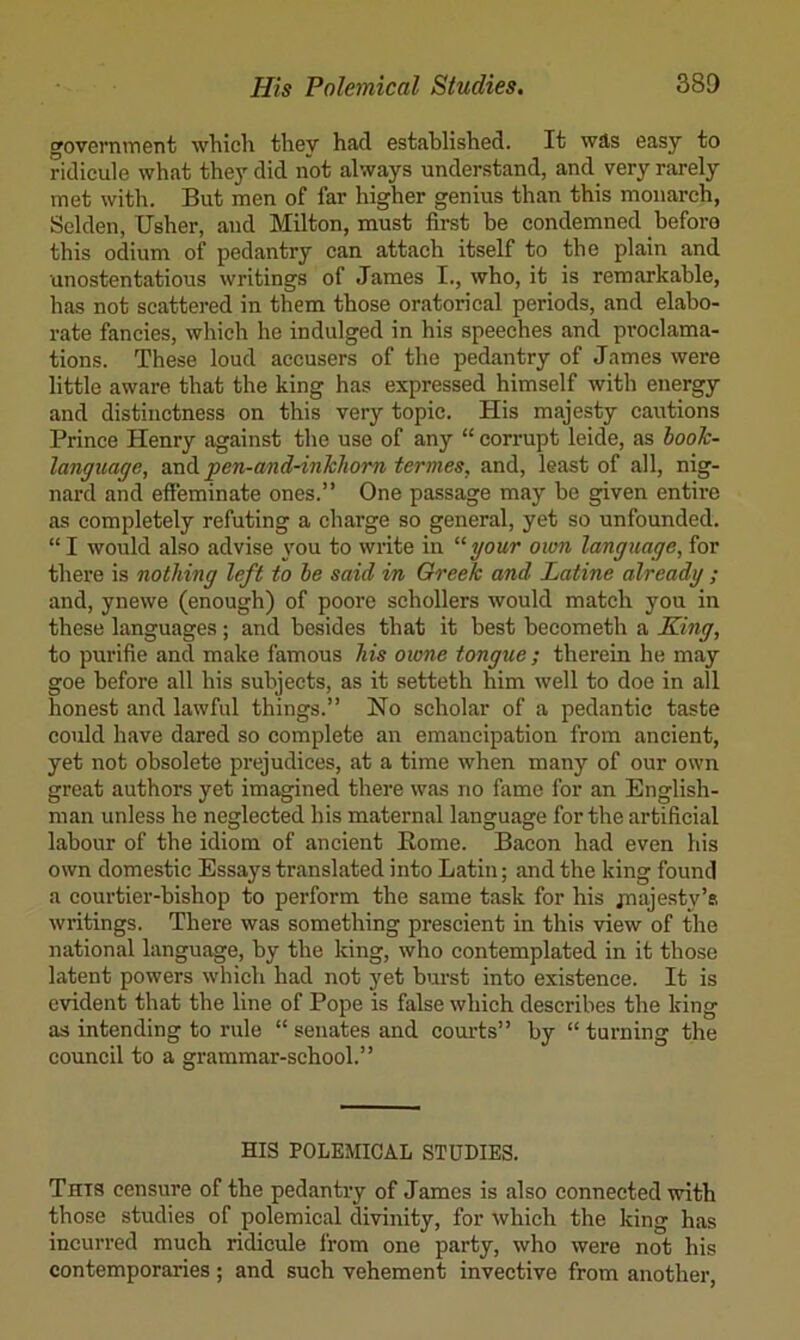government which they had established. It was easy to ridicule what they did not always understand, and very rarely met with. But men of far higher genius than this monarch, Sclden, Usher, and Milton, must first be condemned before this odium of pedantry can attach itself to the plain and unostentatious writings of James I., who, it is remarkable, has not scattered in them those oratorical periods, and elabo- rate fancies, which he indulged in his speeches and proclama- tions. These loud accusers of the pedantry of James were little aware that the king has expressed himself with energy and distinctness on this very topic. His majesty cautions Prince Henry against the use of any “ corrupt leide, as hoolc- language, dcnUi pen-and-inkliom termes, and, least of all, nig- nard and effeminate ones.” One passage may be given entire as completely refuting a charge so general, yet so unfounded. “ I would also advise \mu to write in “your ottm language, for there is nothing left to he said in Greek and Latine already ; and, ynewe (enough) of poore schollers would match you in these languages; and besides that it best becometh a X:ing, to purifie and make famous his owne tongue; therein he may goe before all his subjects, as it setteth him well to doe in all honest and lawful things.” No scholar of a pedantic taste could have dared so complete an emancipation from ancient, yet not obsolete prejudices, at a time when many of our own great authors yet imagined there was no fame for an English- man unless he neglected his maternal language for the artificial labour of the idiom of ancient Home. Bacon had even his own domestic Essays translated into Latin; and the king found a courtier-bishop to perform the same task for his jnaje.sty’s writings. There was something prescient in this view of the national language, by the king, who contemplated in it those latent powers which had not yet burst into existence. It is evident that the line of Pope is false which describes the king as intending to rule “ senates and courts” by “ turning the council to a grammar-school.” HIS POLEMICAL STUDIES. This censure of the pedantry of James is also connected with those studies of polemical divinity, for which the king has incurred much ridicule I’rom one party, who were not his contemporaries ; and such vehement invective from another.