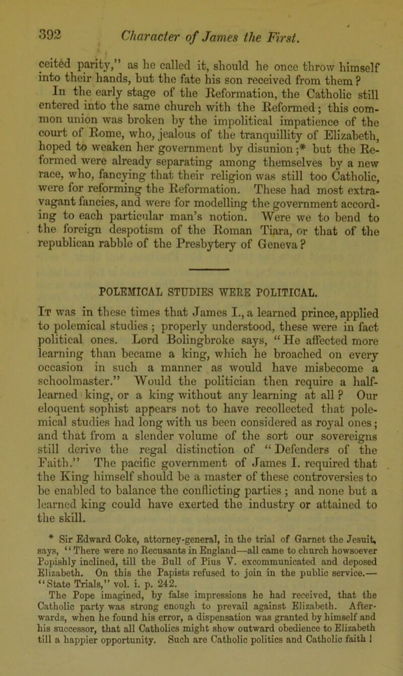 ceit6d parity,” as he called it, should he once throw himself into their hands, but the fate his son received from them? In the early stage of the Reformation, the Catholic still entered into the same church with the Reformed; this com- mon union was broken by the impolitical impatience of the court of Rome, who, jealous of the tranquillity of Elizabeth, hoped to weaken her government by disunion ;* but the Re- formed were already separating among themselves by a new race, who, fancjnng that their religion was still too Catholic, were for reforming the Reformation. These had most extra- vagant fancies, and were for modelling the government accord- ing to each particular man’s notion. Were we to bend to the foreign despotism of the Roman Tiara, or that of the republican rabble of the Presbytery of Geneva ? POLEMICAL STUDIES WERE POLITICAL. It was in these times that James I., a learned prince, applied to polemical studies ; properly understood, these were in fact political ones. Lord Bolingbroke says, “ He affected more learning than became a king, which he broached on every occasion in such a manner as would have misbecome a schoolmaster.” Would the politician then require a half- learned king, or a king without any learning at all ? Our eloquent sophist appears not to have recollected that pole- mical studies had long with us been considered as royal ones; and that from a slender volume of the sort our sovereigns still derive the regal distinction of “ Defenders of the Faith.” The pacific government of James I. required that the King himself should be a master of these controversies to be enabled to balance the conflicting parties ; and none but a learned king could have exerted the industry or attained to the skill. * Sir Edward Coke, attorney-general, in the trial of Garnet the Jesuit, says, ‘ ‘ There were no Recusants in England—all came to church howsoever Popishly inclined, till the Bull of Pius V. excommunicated and deposed Elizabeth. On this the Papists refused to join in the public service.— “State Trials,” vol. i. p. 242. The Pope imagined, by false impressions he had received, that the Catholic party was strong enough to prevail against Elizabeth. After- wards, when he found his error, a dispensation was granted by himself and his successor, that all Catholics might show outward obedience to Elizabeth