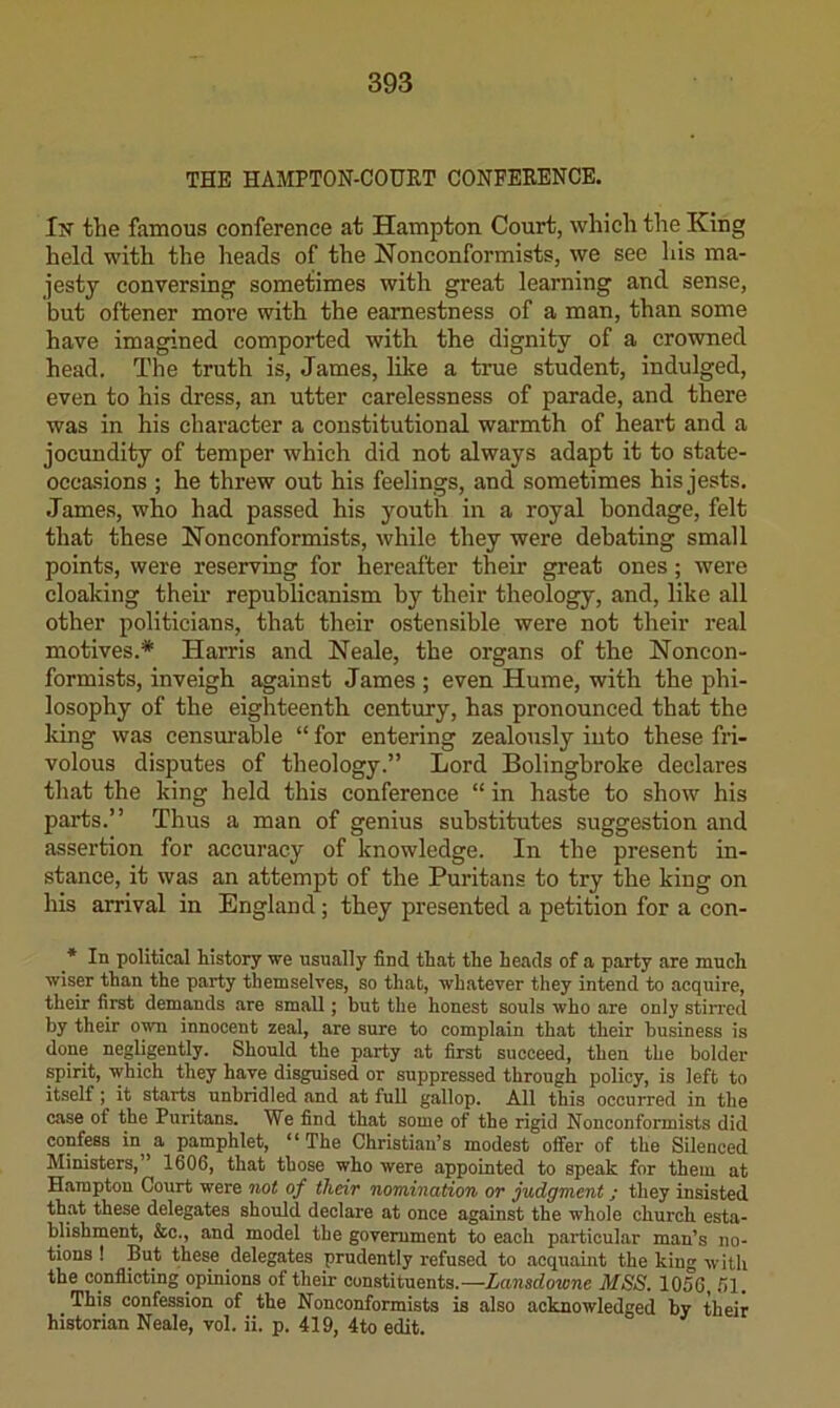 THE HAMPTON-COURT CONFERENCE. In' the famous conference at Hampton Court, which the King held with the heads of the Nonconformists, we see his ma- jesty conversing sometimes with great learning and sense, but oftener more with the earnestness of a man, than some have imagined comported with the dignity of a crowned head. The truth is, James, like a true student, indulged, even to his dress, an utter carelessness of parade, and there was in his character a constitutional warmth of heart and a jocundity of temper which did not always adapt it to state- occasions ; he threw out his feelings, and sometimes his jests. •Tames, who had passed his youth in a royal bondage, felt that these Noneonformists, while they were debating small points, were reserving for hereafter their great ones; were cloaking them republicanism by their theology, and, like all other politicians, that their ostensible were not their real motives.* Harris and Neale, the organs of the Noncon- formists, inveigh against James ; even Hume, with the phi- losophy of the eighteenth century, has pronounced that the king was censurable “ for entering zealously into these fri- volous disputes of theology.” Lord Bolingbroke declares that the king held this conference “ in haste to show his parts.” Thus a man of genius substitutes suggestion and assertion for accuracy of knowledge. In the present in- stance, it was an attempt of the Puritans to try the king on his arrival in England; they presented a petition for a con- * In political history we usually find that the heads of a party are much wiser than the party themselves, so that, whatever they intend to acquire, their first demands are small; but the honest souls who are only stiiTod by their o^ innocent zeal, are sure to complain that their business is done negligently. Should the party at first succeed, then the bolder spirit, which they have disguised or suppressed through policy, is left to itself; it starts unbridled and at full gallop. All this occurred in the case of the Puritans. We find that some of the rigid Nonconformists did confess in a pamphlet, “The Christian’s modest offer of the Silenced Ministers,” 1606, that those who were appointed to speak for them at Hampton Court were not of their nomination or judgment; they insisted that these delegates should declare at once against the whole church esta- blishment, &c., and model the government to each particular man’s no- tions ! But these delegates prudently refused to acquaint the king with the conflicting opinions of their constituents.—Lansdowne MSS. 1056, .51. This confession of the Nonconformists is also acknowledged by their historian Neale, vol. ii. p. 419, 4to edit.