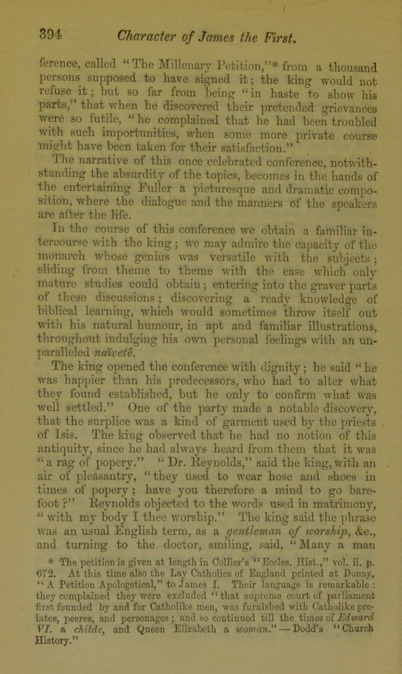 ference, called “ The Millenary retition,”* from a thousand persons supposed to have signed it; the king would not refuse^it; but so far from being “in haste to show his parts,” that when he discovered their pretended grievances were so futile, “he complained that he had been troubled with such importunities, when some more private course mi'jrht have been taken for their satisfaction.” 1 he narrative of this once celebrated conference, notwith- standing the absurdity of the topics, becomes in the hands of the entertaining Fuller a picturesque and di-amatic compo- sition, where the dialogue and the manners of the speakers are after the life. In the course of this conference we obtain a familiar in- tercourse with the king ; we may admire the capacity of the monarch whose genius was versatile with the subjects; sliding from theme to theme with the ease which only mature studies could obtain ; entering into the graver parts of these discussions; discovering a ready knowledge of biblical learning, which would sometimes throw itself out with his natural humour, in apt and familiar illustrations, throughout indulging his own personal leelings with an un- paralleled naivete. The king opened the conference with dignity; he said “ he was happier than his predecessors, who had to alter what they found established, but he only to confirm what was well settled.” One of the party made a notable discovery, that the surplice was a kind of gament used b}' the jjriests of Isis. The king observed that he had no notion of this antiquity, since he had always heard from them that it was “a rag of popery.” “ Dr. Iteynolds,” said the king, with an air of pleasantry, “they used to wear hose and shoes in times of popery; have you therefore a mind to go bare- Ibot ?” Keynolds objected to the words used in matrimony, “ with my body I thee worship.” The king said the phrase was an usual English term, as a gentleman of loorship, &e., and turning to the doctor, smiling, said, “ Many a man * The petition is given at length in Collier’s “Eccles. Hist.,” vol. ii. p. C72. At this time also the Lay Catholics of England printed at Donay, “A Petition Apologetical,” to James I. Their language is remarkable; they complained they were excluded “that supremo court of parliament first founded by and for Catholike men, was furnished with Catholike pre- lates, peeres, and personages; and so continued till the times of Edward VI. a childe, and Queen Elizabeth a woman.” — Dodd’s “Church History.”