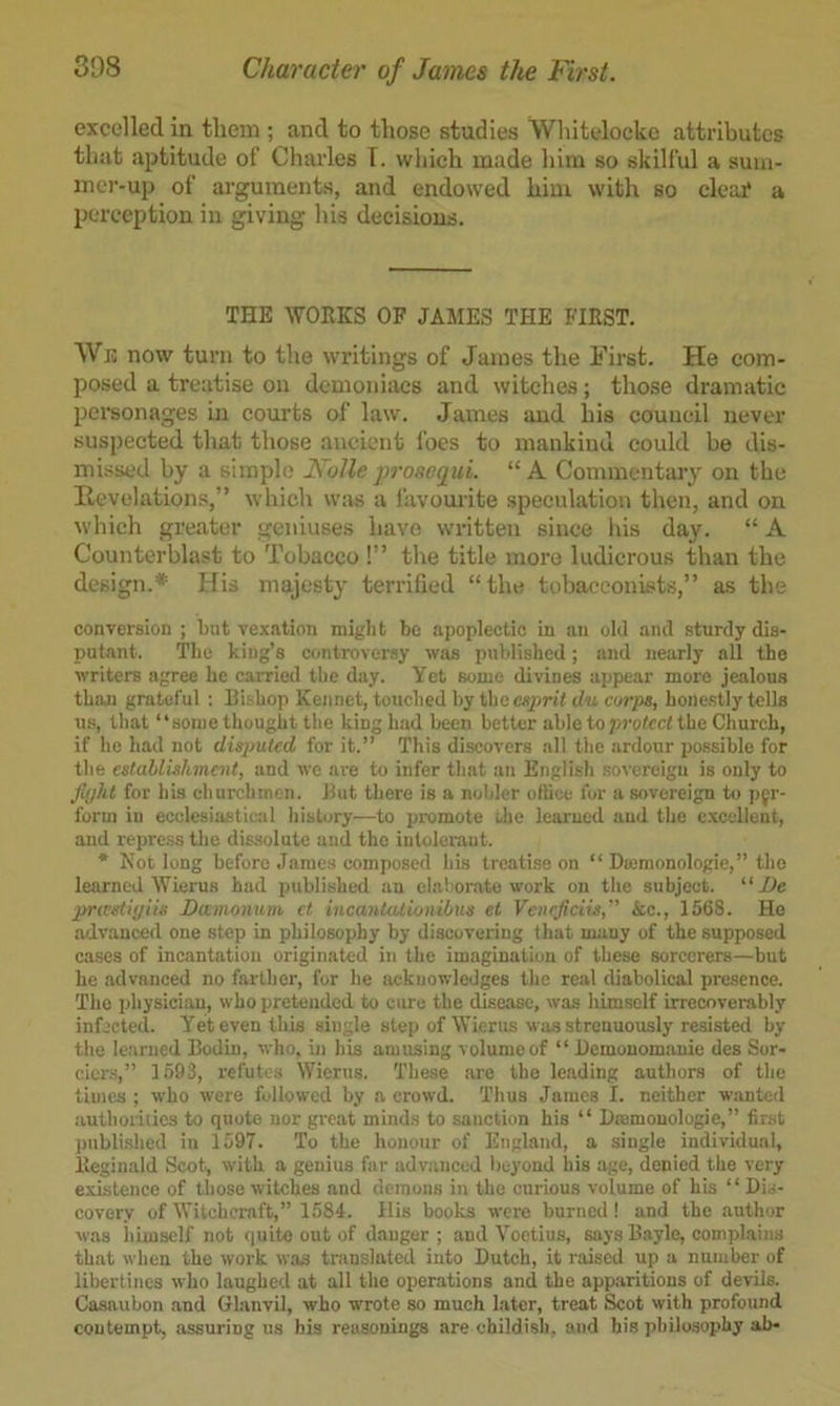 excelled in them ; and to those studies Whitelocke attributes that aptitude of Charles T. which made him so skilful a sum- mer-up of arguments, and endowed him with so cleaj? a perception in giving his decisions. THE WORKS OF JAMES THE FIRST. We now turn to the writings of James the First. He com- posed a treatise on demoniacs and witches; those dramatic personages in courts of law. James and his council never suspected that those ancient foes to mankind could be dis- missed by a simple Nolle prosequi. “A Commentary on the Revelations,” wliich was a favourite speculation then, and on which greater geniuses have w’litten since his day. “ A Counterblast to Tobacco!” the title more ludicrous than the design.* His majesty terrified “the tobacconists,” as the conversion ; but vexation might be apoplectic in an old and sturdy dis- putant. The king’s controversy was published; and nearly all the writers agree he carrietl the day. Yet some divines appear more jealous than grateful : Bishop Kennet, touched by the esprit du corps, honestly tells us, that “some thought the king had been better able to jrrotcct the Church, if he had not disputed for it.’’ This discovers all the ardour possible for the estallishmait, and we are to infer that an English sovereign is only to fiijht for his churchmen. But there is a nobler office for a sovereign to pjr- forui in ecclesiasticiil history—to promote the learned and the e.xcellent, and repre.ss the dissolute and the intolerant. * Not long before James composed his treatise on “ Dormonologie,” the learned Wierus had published an elaborjite work on the subject. “ De pricsiiyiis Dwmonum ct incantationibus el Veneficiis,'' &c., 1568. Ho advanced one step in philosophy by discovering that many of the supposed cases of incantation originated in the imagination of these sorcerers—but he advanced no farther, for he acknowledges the real diabolical presence. The physician, who pretended to ciue the disease, was himself irrecoverably infected. Yet even this single step of Wierus was strenuously resisted by the learned Bodin, who. nr his amusing volume of “ Bemonomanie des Sor- ciers,” 1693, refutes Wierus. These are the leading authors of the times ; who were followed hy a crowd. Thus James I. neither wanted authorities to quote nor great minds to sanction his “ Dtemonologie,” first irublished in 1597. To the honour of England, a single individual, Reginald Scot, with a genius far advanced beyond his age, denied the very existence of those witches and demons in the curious volume of his “ Dis- covery of Witchcraft,” 1584. His books were burned ! and the author was himself not quite out of danger; and Voetius, says Bayle, complains that when the work was translated into Dutch, it raised up a number of libertines who laughed at all the operations and the apparitions of devils. Casaubon and GlanvU, who wrote so much Later, treat Scot with profound contempt, assuring us bis reasonings are childish, and his philo.sophy ah-