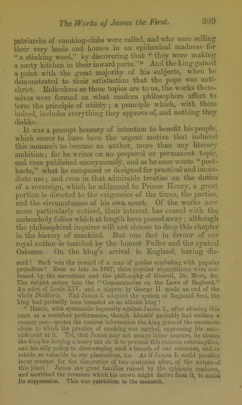 The Works of James the First. 3(.)9 patriai’chs of smoking-clubs were called, and who were selling their very lands and houses in an epidemical madness for “ a stinking weed,” by discovering that “ tli6y were making a sooty kitchen in their mward parts.”* And the king gained a point with the great majority of his subjects, when he demonstrated to their satisfaction that the pope was anti- christ. Eidiculous as these topics are to us, the works them- selves were formed on what modern philosophers atl’ect to term the principle of utility; a principle which, with them indeed, includes everything they approve of, and nothing they dislike. It was a prompt honesty of intention to benefit his people, which seems to have been the urgent motive that induced this monarch to becomo an author, more than any literary ambition; for he writes on no prepared or permanent topic, and even published anonymously, and as he once wrote “ post- haste,” what he composed or designed for practical and imme- diate use; and even in that admirable treatise on the duties of a sovereign, which he addressed to Prince Henry, a great portion is directed to the exigencies of the times, the parties, and the circumstances of his own court. Of the works now more particular!} noticed, their interest has ceased with the melancholy follies which at length have passed away ; although the philosophical inquirer will not choose to drop this chapter in the history of mankind. But one fact in favour of our royal author is testified by the honest Fuller and the cynical Osborne. On the king’s arrival in England, having dis- snrd ! Such was the rewaid of a man of genius combating with popular prejudices ! Even so late as 1687, these popular superstitions were cou- tirmed by the naiTations and the philosophy of Glanvil, Dr. More, &c. The subject enters into the “Commentaries on the Laws of England.” An edict of Louis XIV. and a statute by George II. made an end of the whole Diablerie. Had James I. adopted the system of Itegiuald Scot, the king had probably been branded as an atheist king ! * Hanis, with systematic ingenuity against James I., after abusing this tract as a wretched performance, though himself probably had written a meaner one—quotes the curious information the king gives of the enormous abuse to which the practice of smoking was carried, expressing his astu- nishinont at it. Yet, that James may not escape bitter censure, he abuses the king for levying a heavy tax on it to prevent this ruinous consumption, and his silly policy in discouraging such a branch of our revenues, and.-iii .article so valuable to our plantations, &c. As if James I. could po.ssibly incur censure for the discoveries of two centuries after, of the nature of this plant ! James saw great families ruined by the epidemic madness, and sacrificed the revenues which his crown might derive from it, to assist Its suppression. This was patriotism in the monarch.