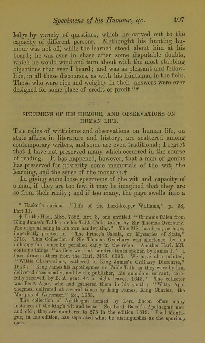 ledge by variety of questions, whicli he carved out to tlie capacity of different persons. Methought his hunting hu- mour was not off, while the learned stood about him at his board; lie was ever in chase after some disputable doubts, which he would wind and turn about with the most stabbing objections that ever I heard; and was as pleasant and fellow- like, in all these discourses, as with his huutsnian in the field. Those who were ripe and weighty in their answers were ever designed for some place of credit or profit.”* SPECIMENS OF HIS HUMOUR, AND OBSERVATIONS ON HUMAN LIFE. The relics of witticisms and observations on human life, on state afiairs, in literature and history, are scattered among contemporaiy writers, and some are even traditional; I regret that I have not preserved many which occurred in the course of reading. It has happened, however, that a man of genius has preserved for posterity some memorials of the wit, the learning, and the sense of the monarch.f In giving some loose specimens of the ivit and capacity of a man, if they ai'e too few, it may be imagined that they are so from their rarity; and if too many, the page swells into a * Haoket’s curious “Life of the Lord-keeper Williams,’' p. 38, Part 11. + IntheHarl. MSS. 7582, Art. 3, one entitled “ Crumms fallen from King James’s Table ; or his Table-Talk, taken by Sir Thomas Overbury. The original being in his own handwriting.” This MS. has been, perhaps, imperfectly printed in “The Prince’s Cabala, or Mysteries of State,” 1715. This Collection of Sir Thomas Overbury was shortened by his unhappy fate, since he perished early in the reign.—Another Harl. MS. contains things “ as they were at sundrie times spoken by James I.” I have drawn others from the Harl. AISS. 6395. We have also printed, “ Wittie Observations, gathered in King James’s Ordinary Discourse,” 1643; “ King James his Apothegmes or 'Table-Talk as they were by him delivered occasionally, and by the publisher, his quondam servant, care- fully received, by B. A. gent. 4”. in eight leaves, 1643.” The collector was Ben. Agar, who had gathered them in his youth; “AVitly Apo- thegmes, delivered at several times by King James, King Charles, the Marquis of Worcester,” &e., 1658. The collection of Apothegms formed by Lord Bacon offers many instances of the king’s wit and sense. See Lord Bacon’s Apothegms new and old ; they a.re numbered to 275 in the edition 1819. Basil Monta- gue, in his edition, has separated what he distinguishes as the spurious rules.