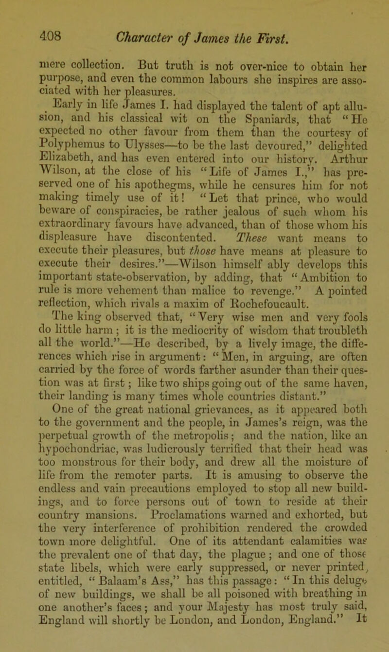 niei’e collection. But truth is not over-nice to obtain her purpose, and even the common labours she inspires are asso- ciated with her pleasures. Early in life James I. had displayed the talent of apt allu- sion, and his classical wit on the Spaniards, that “ He expected no other favour from them than the courtesy of Polyphemus to Ulysses—to be the last devoured,” delighted Elizabeth, and has even entered into our history. Arthur Wilson, at the close of his “Life of James I.,” has pre- served one of his apothegms, while he censures him for not making timely use of it! “Let that prince, who would beware of conspiracies, be rather jealous of such whom his extraordinary favours have advanced, than of those whom his displeasure have discontented. These want means to execute their pleasures, but those have means at pleasure to execute their desires.”—Wilson himself ably develops this important state-observation, b}^ adding, that “ Ambition to rule is more vehement than malice to revenge.” A pointed reflection, which rivals a maxim of Rochefoucault. The king observed that, “ Very wise men and very fools do little harm ; it is the mediocrity of wisdom that troubleth all the world.”—He described, by a lively image, the diffe- rences which I’ise in argument: “ Men, in arguing, are often carried by the force of words farther asunder than their ques- tion was at first; like two ships going out of the same haven, their landing is many times whole countries distant.” One of the great national grievances, as it appeared both to the government and the people, in James’s reign, was the j)erpetual growth of the metropolis; and the nation, like an hypochondi’iac, was ludicrously terrified that their head was too monstrous for their body, and drew all the moisture of life from the remoter parts. It is amusing to observe the endless and vain precautions employed to stop all new build- ings, and to force persons out of town to reside at their country mansions. Proclamations warned and exhorted, but the very interference of prohibition rendered the crowded town more delightful. One of its attendant calamities was the prevalent one of that day, the plague; and one of those state libels, which were early suppressed, or never printed, entitled, “ Balaam’s Ass,” has this passage: “ In this delugi> of new buildings, we shall be all poisoned with breathing in one another’s faces; and your Majesty has most truly said, England will shortly be Loudon, and London, England.” It