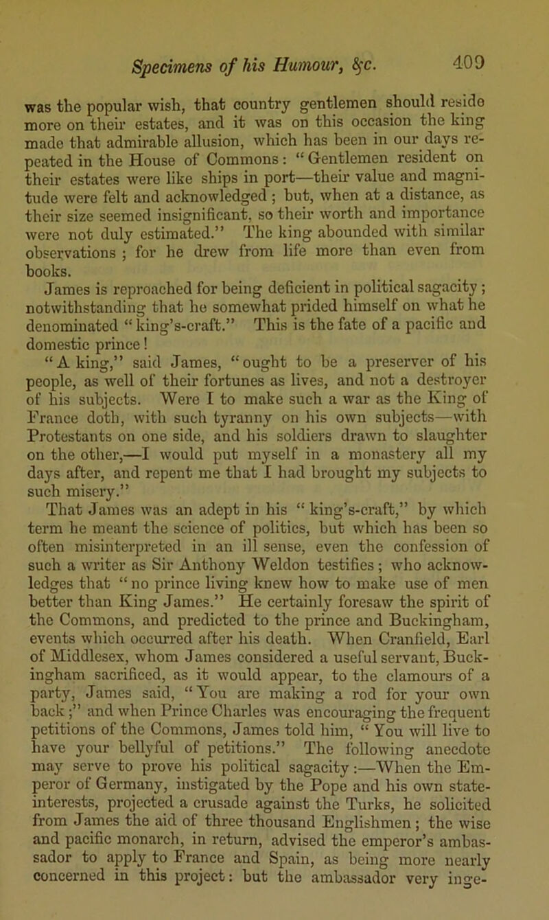 was the popular wish, that country gentlemen should reside more on their estates, and it was on this occasion the king made that admirable allusion, which has been in our days re- peated in the House of Commons: “ Gentlemen resident on their estates were like ships in port—their value and magni- tude were felt and acknowledged ; hut, when at a distance, as their size seemed insignificant, so their worth and importance were not duly estimated.” The king abounded with similar observations ; for he drew from life more than even from books. James is reproached for being deficient in political sagacity ; notwithstanding that he somewhat prided himself on what he denominated “ king’s-craft.” This is the fate of a pacific and domestic prince! “A king,” said James, “ought to be a preserver of his people, as well of their fortunes as lives, and not a destroyer of his subjects. Were I to make such a war as the King of France doth, with such tyranny on his own subjects—with Protestants on one side, and his soldiers drawn to slaughter on the other,—I would put myself in a monastery all my days after, and repent me that I had brought my subjects to such misery.” That James was an adept in his “ king’s-craft,” by which term he meant the science of politics, but which has been so often misinterpreted in an ill sense, even the confession of such a writer as Sir Anthony Weldon testifies; who acknow- ledges that “ no prince living knew how to make use of men better than King James.” He certainly foresaw the spirit of the Commons, and predicted to the prince and Buckingham, events which occxrrred after his death. When Cranfield, Earl of Middlesex, whom James considered a useful servant, Buck- ingham sacrificed, as it would appear, to the clamours of a party, James said, “You arc making a rod for your own backand when Prince Charles was encouraging the frequent petitions of the Commons, James told him, “ You will live to have your bellyful of petitions.” The following anecdote may serve to prove his political sagacity:—When the Em- peror of Germany, instigated by the Pope and his own state- interests, projected a crusade against the Turks, he solicited from James the aid of three thousand Englishmen; the wise and pacific monarch, in return, advised the emperor’s ambas- sador to apply to France and Spain, as being more nearly concerned in this project: but the ambassador very inge-