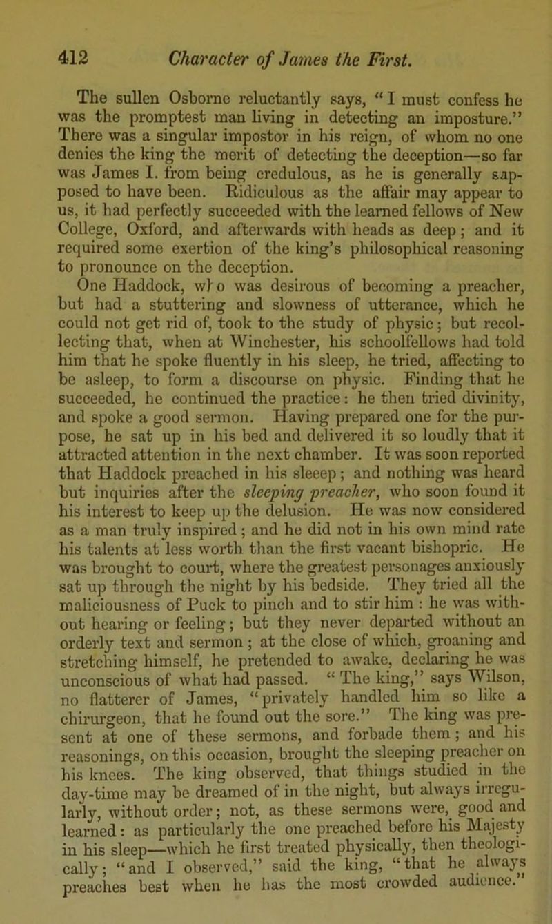 The sullen Osborne reluctantly says, “ I must confess he was the promptest man living in detecting an imposture.” There was a singular impostor in his reign, of whom no one denies the king the merit of detecting the deception—so far was James I. from being eredulous, as he is generally sap- posed to have been. Ridiculous as the affair may appear to us, it liad perfectly succeeded with the learned fellows of New College, Oxford, and afterwards with heads as deep; and it required some exertion of the king’s philosophical reasoning to pronounce on the deception. One Haddock, wl o was desirous of becoming a preacher, but had a stuttering and slowness of utterance, which he could not get rid of, took to the study of physic; but recol- lecting that, when at Winchester, his schoolfellows had told him that he spoke fluently in his sleep, he tried, affecting to be asleep, to form a discourse on physic. Finding that he succeeded, he continued the practice: he then tried divinity, and spoke a good sermon. Having prepared one for the pur- pose, he sat up in his bed and delivered it so loudly that it attracted attention in the next chamber. It was soon reported that Haddock preached in his sleeep; and nothing was heard but inquiries after the sleeping preacher, who soon found it his interest to keep up the delusion. He was now considered as a man timly inspired; and ho did not in his own mind rate his talents at less worth than the first vacant bishopric. He was brought to court, where the greatest personages anxiously sat up through the night by his bedside. They tried all the maliciousness of Puck to pinch and to stir him : he was with- out hearing or feeling; but they never departed without an orderly text and sermon ; at the close of which, groaning and stretching himself, he pretended to awake, declaring he was unconscious of what had passed. “ The king,” says Wilson, no flatterer of James, “privately handled hina so like a chirurgeon, that he found out the sore.” The king was pre- sent at one of these sermons, and forbade them ; and his reasonings, on this occasion, brought the sleeping preacher on his knees. The king observed, that things studied in the day-time may be dreamed of in the night, but always irregu- larly, without order; not, as these sermons were, good and learned: as particularly the one preached before his Majesty in his sleep—which he first treated physically, then theologi- cally; “and I observed,” said the king, “that he always preaches best when he has the most crowded audience.