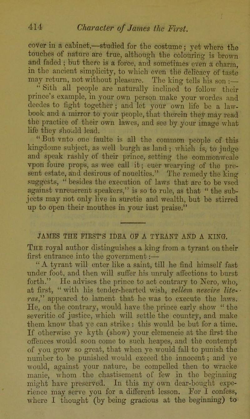 cover in a cabinet,—studied for the costume ; yet where the touches of nature are true, although the colouring is brown and faded ; but there is a force, and sometimes even a charm, in the ancient simplicity, to which even the delicacy of taste may return, not without i4ea.sure. The king tells his son :— “ Sith all people are naturally inclined to follow tlieir prince’s example, in your own person make your wordes and deedes to fight together; and let your own life be a law- book and a mirror to your people, that therein they may read the practice of their own lawes, and see by your image what life they should lead. “ But vnto one faulte is all the common people of this kingdome subject, as well burgh as land ; which is, to judge and speak rashly of their jirince, setting the commonweale vpon foure props, as wee call it; euer wearying of the pre- sent estate, and desirous of nouelties.” The remedy the king suggests, “ besides the execution of laws that are to be vsed against vnreuerent speakers,” is so to rule, as that “ the sub- jects may not only live in suretie and wealth, but be stirred up to open their mouthes in your iust praise.” JAMES THE FIRST’S IDEA OF A TYRANT AND A KING. The royal author distinguishes a king from a tyrant on their first entrance into the government:— “ A tyrant will enter like a saint, till he find himself fast under foot, and then will suffer his unruly affections to burst forth.” He advises the prince to act contrary to Nero, who, at first, “ with his tender-hearted wish, vellem nescire lite~ ras,” apjjeared to lament that he was to execute the laws. He, on the contrary, would have the prince early show “ the severitie of justice, which will settle the countrj, and make them know that ye can strike : this would be but for a time. If otherwise ye k^’th (show) }mur clemencie at the first the offences would soon come to such heapes, and the contempt of you grow so great, that when ye would fall to punish the number to be punished would exceed the innocent; imd j'e would, against your nature, be compelled then to wracko inanie, whom the chastisement of few in the beginning might have preserved. In this my own dear-bought expe- rience may serve you for a different lesson. For I confess, where I thought (by being gracious at the beginning) to