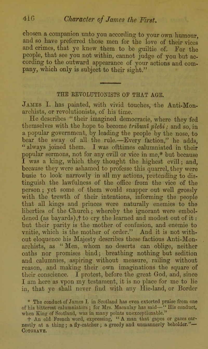 chosen a companion unto you according to your own humour, and so have preferred those men for the love of their vices’ and crimes, that ye knew them to be guiltie of. For the people, that see you not within, cannot judge of you hut ac- coi’ding to the outward appearance of your actions and com- pany, which only is subject to their sight.” THE KEVOLUTIONISTS OF THAT AGE. James I. has painted, with vivid touches, the Anti-Mon- archists, or revolutionists, of his time. lie describes “ their imagined democracie, where they fed themselves with the hope to become tribuni plehi; and so, in a popular government, by leading the people by the nose, to bear the sway of all the rule.—Every faction,” he adds, “always joined them. I was ofttimes calumniated in their popular sermons, not for any evill or vice in me,* but because I was a king, which they thought the highest evill; and, beeause they were ashamed to professe this quarrel, they were busie to look narrowly in all my actions, pretending to dis- tinguish the lawfulness of the office from the vice of the person ; yet some of them would snapper out well grossly with the trewth of their intentions, informing the people that all kings and princes were naturally enemies to the liberties of the Church; whereby the ignorant were embol- dened (as bayards) ,t to cry the learned and modest out of it: but their parity is the mother of confusion, and enemie to vnitie, which is the mother of order.” And it is not with- out eloquence his Majesty describes these factious Anti-Mon- archists, as “ Men, whom no deserts can oblige, neither oaths nor promises bind; breathing nothing but sedition and calumnies, aspiring without measure, railing without reason, and making their own imaginations the square of their conscience. I protest, before the great God, and, since I am here as vpon my testament, it is no place for me to lie in, that ye shall never find with any Hie-land, or Border * The conduct of James I. in Scotland has even extorted praise from one of his bitterest calumniators ; for Mrs. Macaulay has said—“ His conduct, when King of Scotland, was in many points unexceptionable.” t An old French word, expressing, “ A man that gapes or gazes ear- nestly at a thing; a fly-catcher; a greedy and unmannerly beholder.”— COTORAVE.