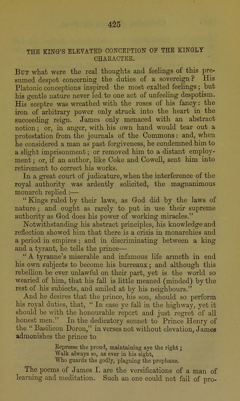 THE KING’S ELEVATED CONCEPTION OF THE KINGLY CHARACTER, But what were the real thoughts and feelings of this pre- sumed despot conceming the duties of a sovereign ? His Platonic conceptions inspired the most exalted feelings; but his gentle nature never led to one act of unfeeling despotism. His sceptre was wreathed with the roses of his fancy: the iron of arbitrary power only struck into the heart in the succeeding reign. James only menaced with an abstract notion; or, in anger, with his own hand would tear out a protestation from the journals of the Commons: and, when he considered a man as past forgiveness, he condemned him to a slight imprisonment; or removed him to a distant employ- ment ; or, if an author, like Coke and Cowell, sent him into retirement to correct his works. In a great court of judicature, when the interference of the royal authority was ardently solicited, the magnanimous monarch replied:— “ Kings ruled by their laws, as God did by the laws of nature; and ought as rarely to put in use their supreme authority as God does his power of working miracles.” Notwithstanding his abstract principles, his knowledge and reflection showed him that there is a crisis in monarchies and a period in empires ; and in discriminating between a king and a tyrant, he tells the prince— “ A tyranne’s miserable and infamous life armeth in end his own subjects to become his burreaux; and although this rebellion he ever unlawful on their part, yet is the world so wearied of him, that his fall is little meaned (minded) by the rest of his subiects, and smiled at by his neighbours.” And he desires that the prince, his son, should so perform his royal duties, that, “ In case ye fall in the highway, yet it should be with the honourable report and just regret of all honest men.” In the dedicatory sonnet to Prince Henry of the “Basilicon Doron,” in verses not without elevation, James admonishes the prince to Represse the proud, maintaining aye the right; Walk always so, as ever in his sight. Who guards the godly, plaguing the prophane. The poems of James I. are the versifications of a man of learning and meditation. Such an one could not fail of pro-