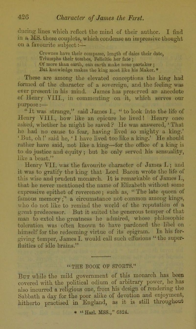 diicinp; lines which j'cflect the mind of their author. I find in a MS. these couplets^ whieli condense an impressive thought on a favourite subject:— Crownes have their corapasse, length of dales their date, Ti-iuinphs their torahes, Felicitie her fate ; Of more than earth, can earth make none partaker ; But knowledge makes the king most like his Alaker. * These are among the elevated conceptions the king had formed of the character of a sovereign, and the feeling was ever present in his mind. James has preserved an anecdote of lleniy VIII., in commenting on it, which serves our ])Ui7)ose:— “ It was strange,” said James I., “ to look into the life of Henry VIII., how like an epicure he lived! Henry once asked, whetlier he might bo saved ? He was answered, ‘ That ho had no cause to fear, liaving lived so mighty a king.’ ‘ Jlut, oh 1’ said he, ‘ 1 have lived too like a king.’ He should rather have said, not like a king—for the office of a king is to do justice and equity; but he only served his sensuality, like a beast.” Henry VII. was the favourite character of James I.; and it was to gratify the king that Lord Bacon wrote the life of this wise and prudent monarch. It is remarkable of James T., that ho never mentioned the name of Elizabeth without some e.vpressive epithet of reverence; such as, “ The late queen of famous memorya cii’cumstance not common among kings, w ho do not like to remind the world of the reputation of a great predecessor. But it suited the generous temper of that man to extol the greatness he admired, whose philosophic toleration was often known to have pardoned the libel on himself for the redeeming virtue of its epigram. In his for- giving temper, James I. would call such eliusions “ the super- fiuities of idle brains.” “THE BOOK OF SPOETS.” But while the mild government of tliis monarch has been covered with the political odium of arbitrary power, he has also incurred a religious one, from his desi^ of rendering the Sabbath a day for the poor alike of devotion and eirjoyment, hitherto praetised in England, as it is still thi'oughout • “Harl. MSS.,” 6824.
