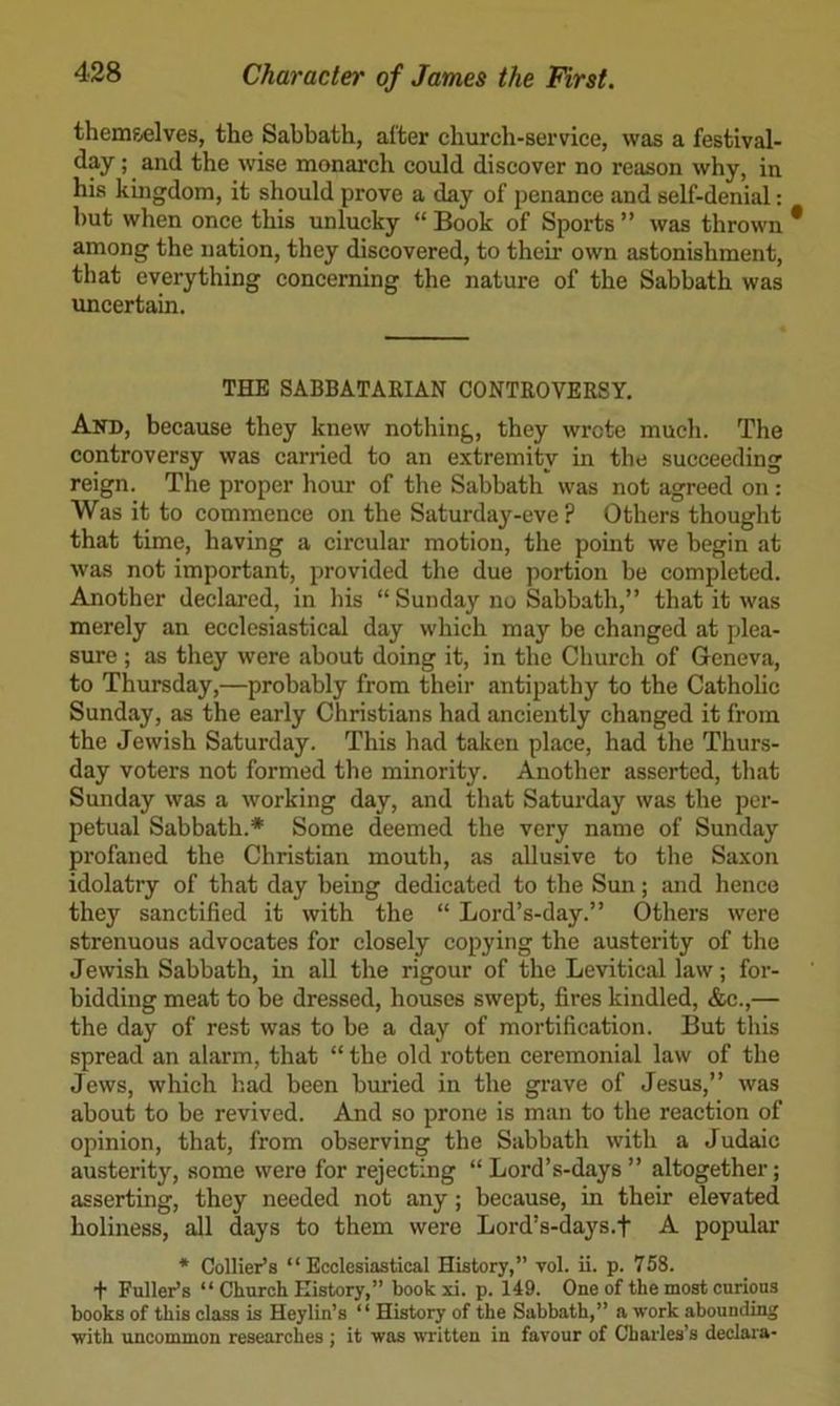 themselves, the Sabhath, alter church-service, was a festlval- day; and the wise monarch could discover no reason why, in his kingdom, it should prove a day of penance and self-denial: hut when once this unlucky “ Book of Sports ” was thrown among the nation, they discovered, to their own astonishment, that everything concerning the nature of the Sabbath was uncertain. THE SABBATARIAN CONTROVERSY. And, because they knew nothing, they wrote much. The controversy was carried to an extremity in the succeeding reign. The proper hour of the Sabbath was not agreed on : Was it to commence on the Saturday-eve ? Others thought that time, having a circular motion, the point we begin at was not important, provided the due portion be completed. Another declared, in his “ Sunday no Sabbath,” that it was merely an ecclesiastical day which may be changed at plea- sure ; as they were about doing it, in the Church of Geneva, to Thursday,—probably from their antipathy to the Catholic Sunday, as the early Christians had anciently changed it from the Jewish Saturday. This had taken place, had the Thurs- day voters not formed the minority. Another asserted, that Sunday was a working day, and that Saturday was the per- petual Sabbath.* Some deemed the very name of Sunday profaned the Christian mouth, as allusive to the Saxon idolatry of that day being dedicated to the Sun; and hence they sanctified it with the “ Lord’s-day.” Others were strenuous advocates for closely copying the austerity of the Jewish Sabbath, in all the rigour of the Levitical law; for- bidding meat to be dressed, houses swept, fires kindled, &c.,— the day of rest was to be a day of mortification. But this spread an alarm, that “ the old rotten ceremonial law of the Jews, which had been buried in the grave of Jesus,” was about to be revived. And so prone is man to the reaction of opinion, that, from observing the Sabbath with a Judaic austerity, some were for rejecting “ Lord’s-days ” altogether; asserting, they needed not any; because, in their elevated holiness, all days to them were Lord’s-days.f A popular * Collier’s “Ecclesiastical History,” vol. ii. p. 758. + Fuller’s “ Chnrcli History,” bookxi. p. 149. One of the most curious books of this class is Heylin’s “ History of the Sabbath,” a work abounding with uncommon researches ; it was written in favour of Charles’s declara-