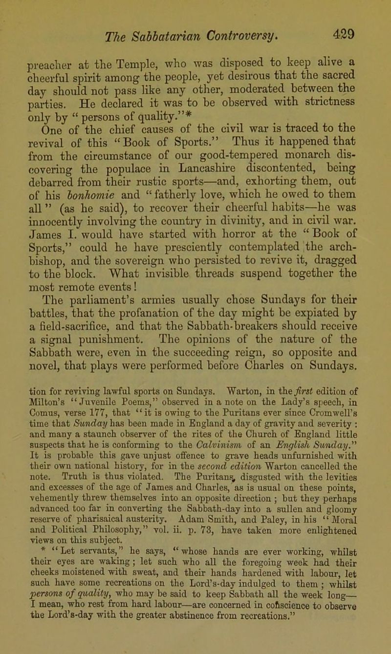 preacher at the Temple, who was disposed to keep alive a cheerful spirit among the people, yet desirous that the sacred day should not pass like any other, moderated between the parties. He declared it was to be observed with strictness only by “ persons of quality.”* One of the chief causes of the civil war is traced to the revival of this “Book of Sports.” Thus it happened that from the circumstance of our good-tempered monarch dis- covering the populace in Lancashire discontented, being debarred from their rustic sports—and, exhorting them, out of his bonhomie and “ fatherly love, which he owed to them all ” (as he said), to recover their cheerful habits—he was innocently involving the countjy in divinity, and in civil war. James I. would have started with horror at the “ Book of Sports,” could he have presciently contemplated the arch- bishop, and the sovereign who persisted to revive it, dragged to the block. What invisible threads suspend together the most remote events! The parliament’s armies usually chose Sundays for their battles, that the profanation of the day might be expiated by a field-sacrifice, and that the Sabbath-breakers should receive a signal punishment. The opinions of the nature of the Sabbath were, even in the succeeding reign, so opposite and novel, that plays were performed before Charles on Sundays. tion for reviving lawful sports on Sundays. Warton, in the/wt edition of Milton’s “Juvenile Poems,” observed in a note on the Lady’s speech, in Comus, verse 177, that “it is owing to the Puritans ever since Cromwell’s time that Sunday has been made in England a day of gravity and severity ; and many a staunch observer of the rites of the Church of England little suspects that he is conforming to the Calvinism of an English Sunday.” It is probable this gave unjust offence to grave heads unfurnished with their own national history, for in the second edition Warton cancelled the note. Truth is thus violated. The Puritanfi, disgusted with the levities and excesses of the age of James and Charles, as is usual on these points, vehemently threw themselves into an opposite dnection ; but they perhaps advanced too far in converting the Sabbath-day into a sullen and gloomy reserve of Pharisaical austerity. Adam Smith, and Paley, in his “ Moral and Political Philosophy,” vol. ii. p. 73, have taken more enlightened views on this subject. * “Let servants,” he says, “whose hands are ever working, whilst their eyes are waking; let such who all the foregoing week had their cheeks moistened with sweat, and their hands hardened with labour, let such have some recreations on the Lord’s-day indulged to them ; whilst persons of quality, who may be said to keep Sabbath all the week long— I mean, who rest from hard labour—are concerned in cohsoience to observe the Lord’s-day with the greater abstinence from recreations.”