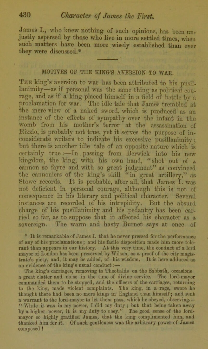 •Tames I., who knew nothing of such opinions, has been un- justly aspersed by those who live in more settl^ times, when such matters have heen more wisely established than ever they were discussed.* MOTIVES OF THE KING’S AVERSION TO WAR. TirE king’s aversion to war has been attributed to his pusil- lanimity—as if personal was the same thing ns political cou- rage, and as if a king placed himself in a field of battle bv a proclamation for war. The idle tale that James trembled* at the mere view of a naked sword, which is produced as an instance of the effects of sympathy over the infant in tlie womb from his mother’s terror at the assassination of Rizzio, is probably not tnie, yet it serves the purpose of in- considerate writers to indicate his excessive pusillanimitv; but there is another idle tale of an opposite nature which is certainly true:—In passing from lierwick into his new kingdom, the king, with his own hand, “shot out oi a cannon so fa}'re and with so great judgment” as convinced the cannoniers of the king’s skill “in great artilleiy,” as Stowe records. It is probable, after all, that James I. was not deficient in personal courage, although this is not of consequence in his literary and political character. Several instances are recorded of his intrepidity. But the absurd charge of his pusillanimity and his pedantry has been cai- ried so far, as to suppose that it affected his character as a sovereign. The warm and hasty Burnet says at once of * Ik is remarkable of James I. thak he never pressed for khe performance of any of bis proclamations ; and his facile disposition made him more kole- rank khan appears in our hiskory. At this very time, the conduct of a lord mayor of London has been preserved by Wilson, as a proof of the dty magis- trate’s piety, and, it may be added, of his wisdom. It is here adduced as an evidence of the king’s usual conduct:— The king’s carriages, removing to Theobalds on the Sabbath, occasione n great clatter and noise in the time of divine service. The lord-mayor commanded them to be stopped, and the officers of the carriages, returning to the king, made violent complaints. The king, in a rage, swore ho thought there bad been no more kings in England than himself; and sunt a warrant to the lord-mayor to let them pass, which ho obeyed, observing.— “ While it was in my power, I did my duty ; but that being taken away by a higher power, it is my duty to obey.” The good sense of the lord- mayor so highly gratified James, that the king complimented him, and thanked him for it. Of such gentleness was the arbitrary power of James composed I