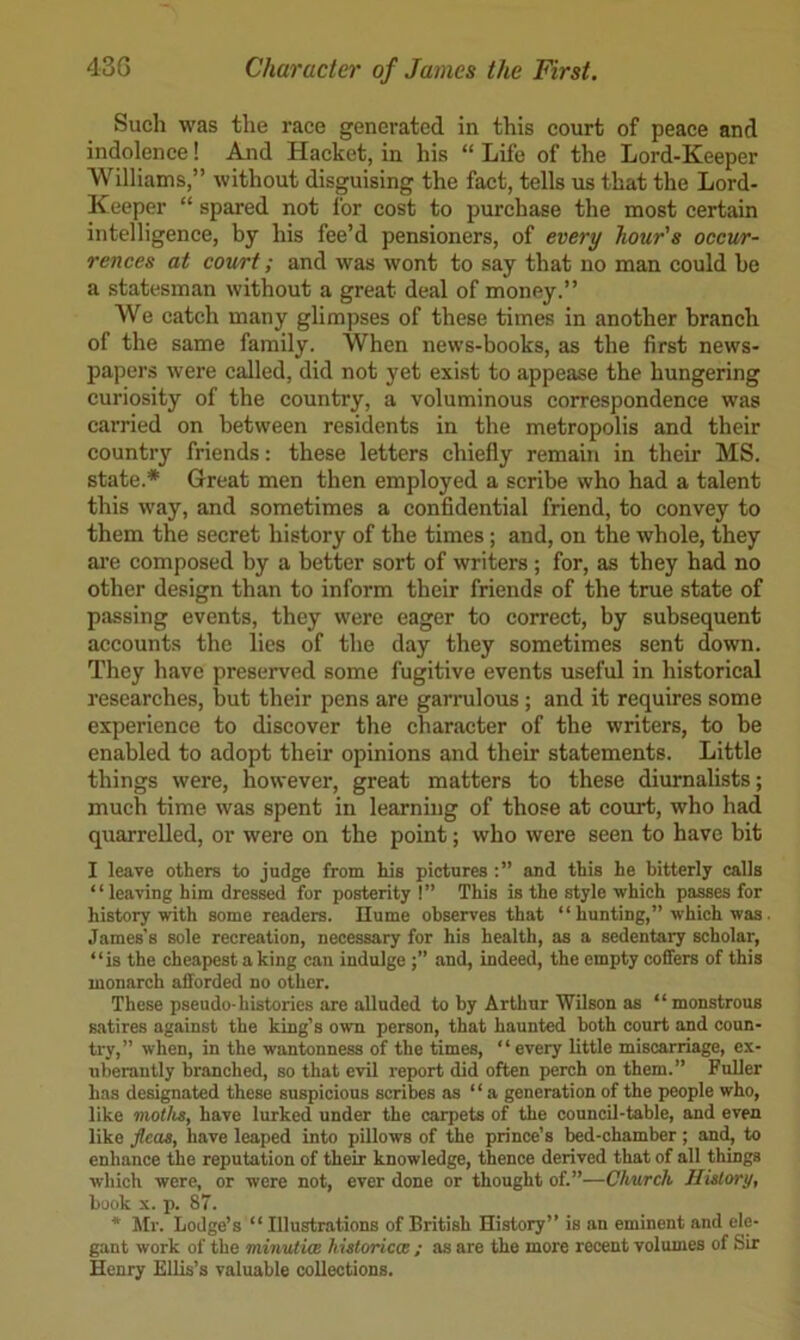 Such was the race generated in this court of peace and indolence! And Hacket, in his “ Life of the Lord-Keeper ‘Williams,” without disguising the fact, tells us that the Lord- Keeper “ spared not for cost to purchase the most certain intelligence, by his fee’d pensioners, of every hour's occur- rences at court; and was wont to say that no man could be a statesman without a great deal of money.” We catch many glimpses of these times in another branch of the same family. When news-books, as the first news- papers were called, did not yet exist to appease the hungering curiosity of the country, a voluminous correspondence was carried on between residents in the metropolis and their country friends: these letters chiefly remain in their MS. state.* Great men then employed a scribe who had a talent this way, and sometimes a confidential friend, to convey to them the secret history of the times; and, on the whole, they ai’e composed by a better sort of writers; for, as they had no other design than to inform their friends of the true state of passing events, they were eager to correct, by subsequent accounts the lies of the day they sometimes sent down. They have preserved some fugitive events useful in historical researches, but their pens are garrulous; and it requires some experience to discover the character of the writers, to be enabled to adopt their opinions and their statements. Little things were, however, great matters to these diurnalists; much time was spent in learning of those at court, who had quarrelled, or were on the point; who were seen to have bit I leave others to judge from his pictures and this he bitterly calls “leaving him dressed for posterity !” This is the style which passes for history with some readers. Ilume observes that “ hunting,” which was James’s sole recreation, necessary for his health, as a sedentary scholar, “is the cheapest a king can indulge and, indeed, the empty coffers of this monarch afforded no other. These pseudo-histories are alluded to by Arthur Wilson as “ monstrous satires against the king’s own person, that haunted both court and coun- try,” when, in the wantonness of the times, “every little miscarriage, ex- uberantly branched, so that evil report did often perch on them.” Fuller has designated these suspicious scribes as “ a generation of the people who, like moths, have lurked under the carpets of the council-table, and even like jlcas, have leaped into pillows of the prince’s bed-chamber ; and, to enhance the reputation of their knowledge, thence derived that of all things which were, or were not, ever done or thought of.”—Church History, book X. p. 87. * Mr. Lodge’s “ Illustrations of British History” is an eminent and ele- gant work of the minutim historiccs ; as are the more recent volumes of Sir Henry Ellis’s valuable collections.