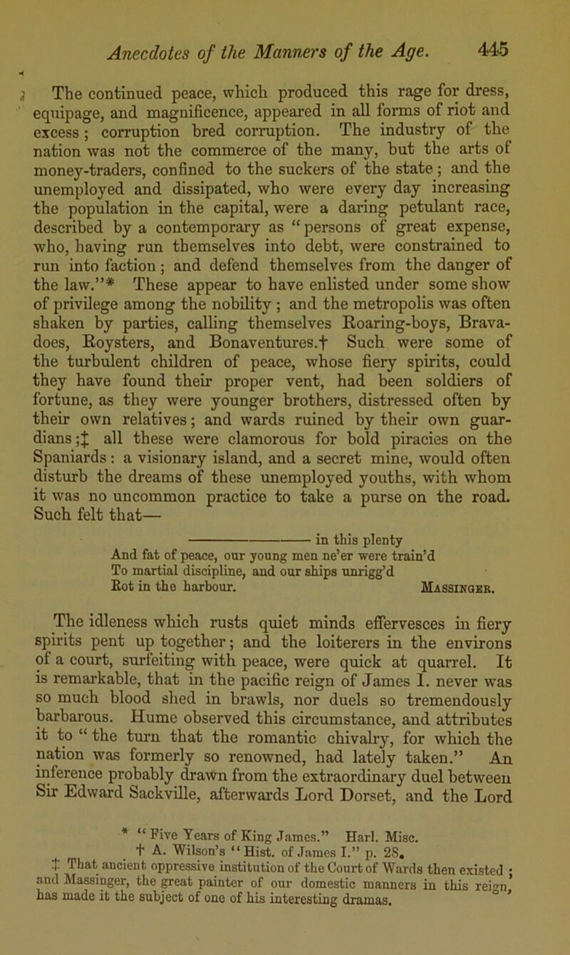 The continued peace, which produced this rage for dress, equipage, and magnificence, appeared in all forms of riot and excess; corruption bred corruption. The industry of the nation was not the commerce of the many, but the arts of money-traders, confined to the suckers of the state; and the unemployed and dissipated, who were every day increasing the population in the capital, were a daring petulant race, described by a contemporary as “ persons of great expense, who, having run themselves into debt, were constrained to run into faction; and defend themselves from the danger of the law.”* These appear to have enlisted under some show of privilege among the nobility ; and the metropolis was often shaken by parties, calling themselves Roaring-boys, Brava- does, Roysters, and Bonaventures.f Such were some of the turbulent children of peace, whose fiery spirits, could they have found their proper vent, had been soldiers of fortune, as they were younger brothers, distressed often by their own relatives; and wards ruined by their own guar- dians ;J all these were clamorous for bold piracies on the Spaniards: a visionary island, and a secret mine, would often disturb the dreams of these unemployed youths, with whom it was no uncommon practice to take a purse on the road. Such felt that— in this plenty And fat of peace, our young men ne’er were train’d To martial discipline, and our ships unrigg’d Eot in the harbour. Massinger. The idleness which rusts quiet minds efiervesces in fiery spirits pent up together; and the loiterers in the environs of a court, surfeiting with peace, were quick at quarrel. It is remarkable, that in the pacific reign of James 1. never was so much blood shed in brawls, nor duels so tremendously barbarous. Hume observed this circumstance, and attributes it to “ the turn that the romantic chivalry, for which the nation was formerly so renowned, had lately taken.” An inference probably ^awn from the extraordinary duel between Sir Edward SackviUe, afterwards Lord Dorset, and the Lord * “ Five Years of King James.” Harl. Misc. + A. Wilson’s “Hist, of .Tames I.” p. 2S, t That ancient oppressive institution of the Court of Wards then existed • and Massinger, the great painter of our domestic manners in this rei-n* has made it the subject of one of his interesting dramas. ° ’