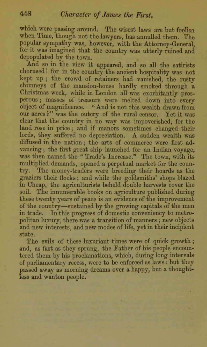 which were passing around. Tlie wisest laws are but foolisn when Time, though not the lawyers, has annulled them. The popular sympathy was, however, with the Attorney-General, for it was imagined that the country was utterly ruined and depopulated by the town. And so in the view it appeared, and so all the satirists chorused! for in the country the ancient hospitality was not kept up ; the crowd of retainers had vanished, the rusty chimneys of the mansion-house hardly smoked through a Christmas week, while in London aU was exorbitantly pros- perous ; masses of treasure were melted down into every object of magnificence. “ And is not this wealth drawn from our acres ?” was the outcry of the rural censor. Yet it was clear that the country in no way was impoverished, for the land rose in price; and if manors sometimes changed their lords, they suffered no depreciation. A sudden wealth was diffused in the nation; the arts of commerce were first ad- vancing ; the first great ship launched for an Indian voyage, was then named the “ Trade’s Increase.” The town, with its multiplied demands, opened a perpetual market for the coun- try. The money-traders were breeding their hoards as the graziers their flocks; and while the goldsmiths’ shops blazed in Cheap, the agriculturists beheld double harvests cover the soil. The innumerable books on agriculture published dming these twenty years of peace is an evidence of the improvement of the country—sustained by the growing capitals of the men in trade. In this progress of domestic conveniency to metro- politan luxury, there was a transition of manners ; new objects and new interests, and new modes of life, yet in their incipient state. The evils of these luxuriant times were of quick growth ; and, as fast as they sprung, the Father of his people encoun- tered them b}”^ his proclamations, which, during long intervals of parliamentary recess, were to be enforced as laws: but they passed away as morning dreams over a happy, but a thought- less and wanton people.