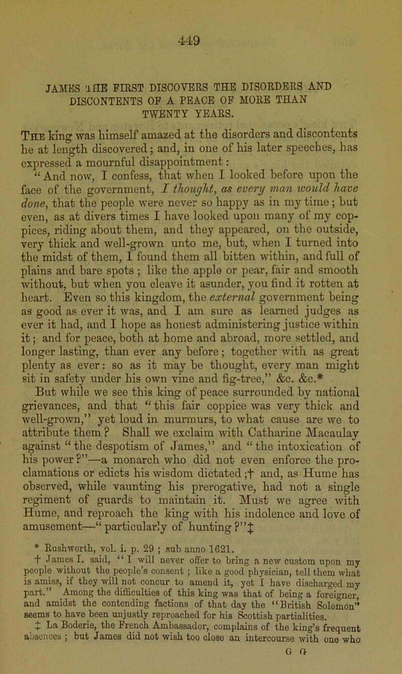 JAMES 'iflE FIRST DISCOVERS THE DISORDERS AND DISCONTENTS OF A PEACE OF MORE THAN TWENTY YEARS. The kins' was himself amazed at the disorders and diseontents he at leiigth discovered; and, in one of his later speeches, has expressed a mournful disappointment: “ And now, I confess, that when I looked before upon the face of the government, I thought, as every man loould have done, that the people were never so happy as in my time; hut even, as at divers times I have looked upon many of my cop- pices, riding about them, and they appeared, on the outside, very thick and well-grown unto me, but, when I turned into the midst of them, I found them all bitten within, and full of plains and bare spots ; like the apple or pear, fair and smooth without, but when you cleave it asunder, you find it rotten at heart. Even so this kingdom, the external government being as good as ever it was, and I am sure as learned judges as ever it had, and I hope as honest administering justice within it; and for peace, both at home and abroad, more settled, and longer lasting, than ever any before; together with as great plenty as ever: so as it may be thought, every man might sit in safety under his own vine and fig-tree,” &c. &c.* But while we see this king of peace surrounded by national grievances, and that “ this fair coppice was very thick and well-grown,” yet loud in murmurs, to what cause are we to attribute them ? Shall we exclaim with Cathmne Macaulay against “the despotism of James,” and “the into.xication of his power ?”—a monarch who did not even enforce the pro- clamations or edicts his wisdom dictated ;f and, as Hume has observed, while vaunting his prerogative, had not a single regiment of guards to maintain it. Must we agree with Hume, and reproach the king with his indolence and love of amusement—“particularly of hunting?”J * Rushworth, vol. i. p. 29 ; sub anno 1621. t James I. said, “ I will never offer to bring a new custom upon my people without the people’s consent; like a good physician, tell them what is amiss, if they will not concur to amend it, yet I have discharged my part.” Among the difficulties of this king was that of being a foreigner, and amidst the contending factions of that day the “British Solomon’’ seems to have been unjustly reproached for his Sottish partialities. J La Boderie, the French Ambassador, complains of the king’s frequent absences ; but James did not wish too close an intercourse with one who a O