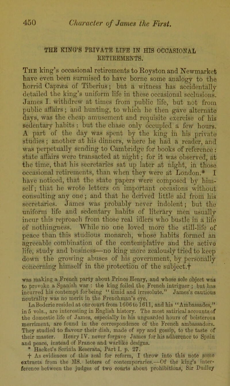THE KING’S PRIVATE LIFE IN HIS OCCASIONAL RETIREMENTS. The king’s occasional retirements to Royston and Newmarket have even been surmised to have borne some analogy to the horrid Capraea of Tiberius; but a witness has accidentally detailed the king’s uniform life in these occasional seclusions. .Tames I. withdrew at times from public life, but not from public alfairs; and hunting, to which he then gave alternate days, was the cheap amusement and requisite exercise of his sedentary habits : but the chase only occupied a few hours. A part of the day was spent by the king in his private studies; another at his dinners, where he had a reader, and was perpetually sending to Cambridge for books of reference: state afiairs were transaeted at night; for it was observed, at the time, that his secretaries sat up later at night, in those occasional retirements, than when they were at London.* I have noticed, that the state papers were composed by him- self; that he wrote letters on important occasions without consulting any one; and that he derived little aid from his secretaries. James w^as probably never indolent; but the uniform life and sedentary habits of literary men usually incur this reproach from those real idlers who bustle in a life of nothingness. While no one loved more the still-life of peace than this studious monarch, whose habits formed an agreeable combination of the contemplative and the active life, study and busine.ss—no king more zealously tried to keep down the growing abuses of his government, b}' personally Concerning himself in the protection of the subject.f was making a French party about Prince Henry, and whose sole object was to provoke a Spanish war : the king foiled the French intriguer ; but has incurred his contempt forbeing “ timid and irresolute.” James’s cautious neutrality was no merit in the Frenchman’s eye. LaBoderie resided at our court from 1606tolCll, and bis “Ambassades,” in 5 vols., are interesting in English history. The most satirical accounts of the domestic life of James, especially in his unguarded hours of boisterous merriment, are found in the correspondence of the French ambassadors. They studied to flavour their dish, made of spy and gossip, to the taste of their master. Henry IV. never forgave James for his adherence to Sjiain and peace, instead of France and warlike designs. * Hacket’s Sorinia Reserata, Part I. p. 27. t As evidences of this zeal for reform, I throw into this note some extracts from the MS. letters of contemporaries.—Of the king’s inter- ference between the judges of two courts about prohibitions. Sir Dudley
