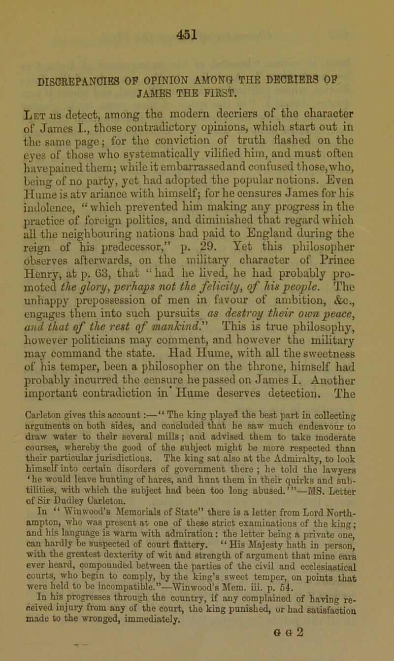 DISCREPANCIES OF OPINION AMONO THE DECRIERS OF JAMES THE FIRST. Let us detect, among the modern decriers of the character of James I., those contradictory opinions, which start out in the same page; for the conviction of truth flashed on the eyes of those who systematically vilified him, and must often have pained them; while it embarra-ssedand confused those, who, being of no party, yet had adopted the popular notions. Even Hume is atv ariance with himself; for he censures James for his indolence, “ which prevented him making any progress in the practice of foreign politics, and diminished that regard which all tlie neighboiuing nations had paid to England during the reign of his predecessor,” p. 29. Yet this philosopher observes afterwards, on the military character of Prince Henry, at p. 03, that “ had he lived, he had probably pro- moted the glory, perhaps not the felicity, of his people. The unhappy prepossession of men in favour of ambition, &e., engages them into such pursuits as destroy their own peace, and that of the rest of manhind. This is true philosophy, however politicians may comment, and however the military may command the state. Had Hume, with all the sweetness of his temper, been a philosopher on the throne, himself had probably incurred the censure he passed on James I. Another important contradiction in* Hume deserves detection. The Carleton gives this account:—“ The king played the best part in collecting arguments on both sides, and concluded that he saw much endeavour to draw water to their several mills; and advised them to take moderate courses, whereby the good of the subject might be more respected than their particular jurisdictions. The king sat also at the Admiralty, to look himself into certain disorders of government there ; he told the lawyers ‘ he would leave hunting of hares, and hunt them in their quirks and sub- tilities, with which the subject had been too long abused. ’ ”—MS. Letter of Sir Dudley Carleton. In “ Win wood’s Memorials of State” there is a letter from Lord North- ampton, who w.as present at one of these strict examinations of the king; and his language is warm with admiration: the letter being a private one, can hardly be suspected of court flattery. “ His Majesty hath in person, with the greatest dexterity of wit and strength of argument that mine ears ever heard, compounded between the parties of the civil and ecclesiastical courts, who begin to comply, by the king’s sweet temper, on points that were held to be incompatible.”—^Winwood’s Mem. iii. p. 64. In his progresses through the country, if any complained of having re- ceived injury from any of the court, the king punished, or had satisfaction made to the wronged, immediately. G G 2