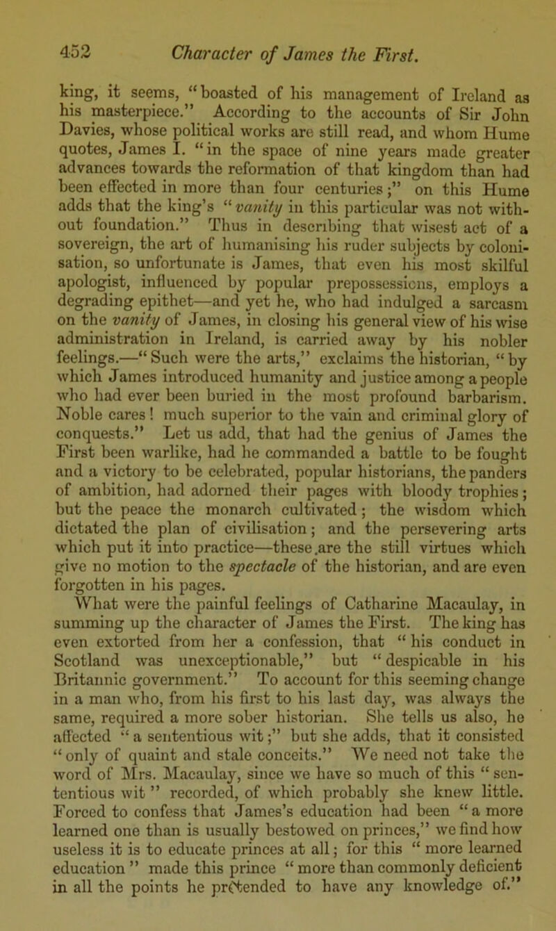 king, it seems, “boasted of his management of Ireland as his masterpiece.” According to the accounts of Sir John Davies, whose political works are still read, and whom Hume quotes, James I. “in the space of nine years made greater advances towards the reformation of that kingdom than had been effeeted in more than four centurieson this Hume adds that the king’s “ vanity in this particular was not with- out foundation.” Thus in describing that wisest act of a sovereign, the art of humanising his ruder subjects by coloni- sation, so unfortunate is James, that even his most skilful apologist, influenced by popular prepossessions, employs a degrading epithet—and yet he, who had indulged a sarcasm on the vanity of James, in closing his general view of his wise administration in Ireland, is carried away by his nobler feelings.—“Such were the arts,” exclaims the historian, “by which James introduced humanity and justice among a people who had ever been buried in the most profound barbarism. Noble cares! much superior to the vain and criminal glory of conquests.” Let us add, that had the genius of James the First been warlike, had he commanded a battle to be fought and a victory to be celebrated, popular historians, the panders of ambition, had adorned their pages with bloody trophies; but the peace the monarch cultivated; the wisdom which dictated the plan of civilisation; and the persevering arts which put it into practice—these .are the still virtues which give no motion to the spectacle of the historian, and are even forgotten in his pages. What were the painful feelings of Catharine Macaulay, in summing up the chai-acter of James the First. The king has even extorted from her a confession, that “ his conduct in Scotland was unexceptionable,” but “ despicable in his Britannic government.” To account for this seeming change in a man who, from his first to his last day, was always the same, required a more sober historian. She tells us also, he affected “ a sententious witbut she adds, that it consisted “only of quaint and stale conceits.” We need not take tlie word of Mrs. Macaulay, since we have so much of this “ sen- tentious wit ” recorded, of which probably she knew little. Forced to confess that James’s education had been “a more learned one than is usually bestowed on princes,” we find how useless it is to educate princes at all; for this “ more learned education ” made this prince “ more than commonly deficient in all the points he pretended to have any knowledge of.”