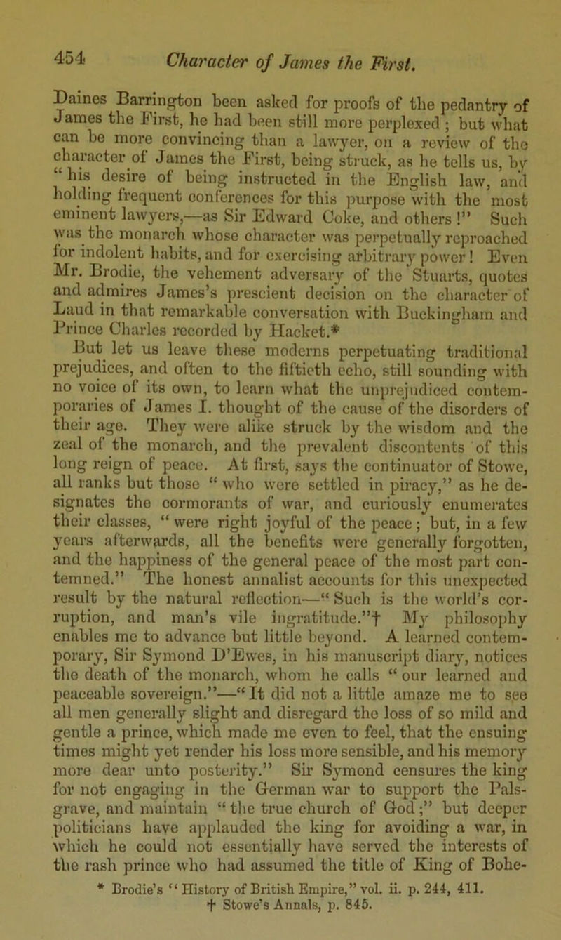 Daines Barrington been asked for proofs of the pedantry of James the First, ho had been still more perplexed ; but what can he more convincing than a lawyer, on a review of the character of James the First, being struck, as he tells us, by his desire of being instructed in the English law, and holding frequent conl'ercnces for this purpose with the most eminent lawjmrs,—as Sir Edward Coke, and others !” Such was the monarch whose character was perpetually reproached for indolent habits, and for exercising arbitrary power! Even Mr. Brodie, the vehement adversary of the Stuarts, quotes and atlmires James’s prescient decision on the character of Laud in that remarkable conversation with Buckingham and Prince Charles recorded by Hacket.* But let us leave these moderns perpetuating traditional prejudices, and often to the fiftieth echo, still sounding with no voice of its own, to learn what the unprejudiced contem- poraries of James I. thought of the cause of the disorders of their ago. They were alike struck b}' the wisdom and the zeal of the monarch, and the prevalent discontents of this long reign of peace. At first, says the continuator of Stowe, all ranks but those “ who were settled in piracy,” as he de- signates the cormorants of war, and curiously enumerates their classes, “ were right joyful of the peace; but, in a few }’’ears afterwards, all the benefits were generally forgotten, and the happiness of the general peace of the most part con- temned.” The honest annalist accounts for this unexpected result by the natural reflection—“ Such is tlie world’s cor- ruption, and man’s vile ingratitude.”f M}’’ philosoi)hy enables me to advance but little beyond. A learned eontem- porary. Sir Symond D’Ewes, in his manuscript diar^^, notices the death of the monarch, whom he calls “ our learned and peaceable sovereign.”—“ It did not a little amaze me to see all men generally slight and disregard the loss of so mild and gentle a prince, which made me even to feel, that the ensuing times might yet render his loss more sensible, and his memory more dear unto posterity.” Sir Symond censures the king for not engaging in the German war to support the Pals- grave, and maintain “ the true chureh of Godbut deeper politicians have applauded the king for avoiding a war, in which ho could not essentially have served the interests of the rash prince who had assumed the title of King of Bohe- * Broclie’s ‘‘History of British Empire,” vol. ii. p. 244, 411. + Stowe’s Annals, p. 846.