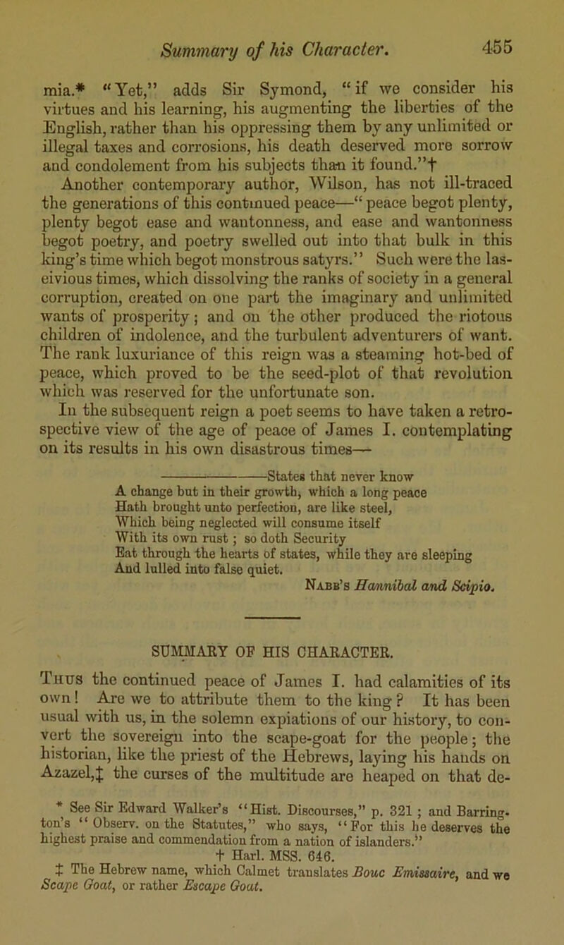 mia* “Yet,” adds Sir Symond, “if we consider his virtues and his learning, his augmenting the liberties of the English, rather than his oppressing them by any unlimited or illegal taxes and corrosions, his death deserved more sorrow and condolement from his subjects than it found.”f Another contemporary author, Wilson, has not ill-traced the generations of this continued peace—“ peace begot plenty, plenty begot ease and wautonness, and ease and wantonness begot poetry, and poetry swelled out into that bulk in this king’s time which begot monstrous satyrs.” Such were the las- civious times, which dissolving the ranks of society in a general corruption, created on one part the imaginary and unlimited wants of prosperity; and on the other produced the riotous children of indolence, and the turbulent adventui’ers of want. The rank luxuriance of this reign was a steaming hot-hed of peace, which proved to be the seed-plot of that revolution which was reserved for the unfortunate son. In the subsequent reign a poet seems to have taken a retro- spective view of the age of peace of James I. contemplating on its results in his own disastrous times— States that never know A change but in their growth, which a long peace Hath brought unto perfection, are like steel, Which being neglected will consume itself With its own rust; so doth Security Eat through the hearts of states, while they are sleeping And lulled into false quiet. Nabb’s Hamnibal and Scipio. SUMMARY OF HIS CHAEACTER. Tims the continued peace of James I. had calamities of its own! Aj-e we to attribute them to the king ? It has been usual with us, in the solemn expiations of our history, to con- vert the sovereign into the scape-goat for the people; the historian, like the priest of the Hebrews, laying his hands on Azazel,J the curses of the multitude are heaped on that de- * See Sir Edward Walker’s “Hist. Discourses,” p. 321 ; and Barring, ton’s “ Observ. on the Statutes,” who says, “For this he deserves the highest praise and commendation from a nation of islanders.” + Harl. MSS. 646. t The Hebrew name, which Calmet translates Bouc Emisaaire, and we Scape Goat, or rather Escape Goat.