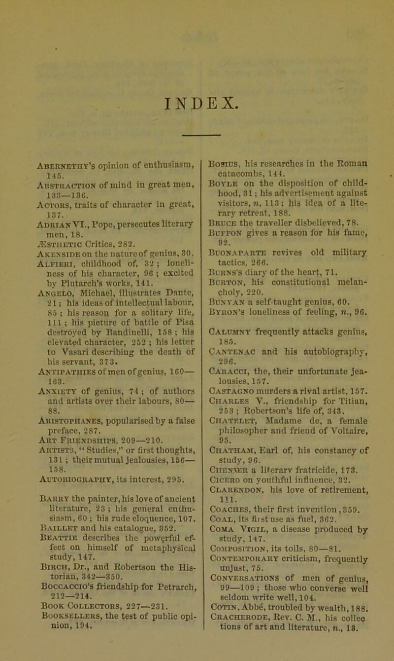 INDEX ABEnNETHY’s Opinion of enthusiasm, 146. Austkaction of mind in great men, 1.33—13«. Actors, traits of ciiaraoter in great, 137. Adrian VI., Pope, persecutes literary men, 18. *USTiiETic Critics, 282. AKENSiDEon the natureof genius, 30. Aleibri, childhood of, 32; loneli- ness of his character, 96 ; excited by Piutarch’s works, 141. Anoeeo, Michael, illustrates Dante, 21; his ideas of intellectual labour, 85 ; his reason for a solitary life, 111 ; his picture of battle of Pisa de.stroyed by Bandinelli, 158; his elevated character, 252 ; his letter to Vasari describing the death of his servant, 37 3, ANTiPAxniES of men of genius, 160— 163. Anxiety of genius, 74 ; of authors and artists over their labours, 80— 88. AnisTOpn.tNES, popularised by a false preface, 287. Art FniENDsnips, 209—210. Artists,  Studies, or first thoughts, 131; theirmutual jealousies, 150— 158. Autobiography, its interest, 295. Barry the painter, his love of ancient literature, 23 ; his general enthu- siasm, 60 ; his rude eloquence, 107. Baillet and his catalogue, 362. Beattie describes the powerful ef- fect on himself of metaphysical study, 147. Birch, Dr., and Robertson the His- torian, 342—350. Boccaccio’S friendship for Petrarch, 212—214. Book Collectors, 227—231. Booksellers, the test of public opi- nion, 194. Bosius, his researches in the Roman catacombs, 144. Boyle on the disposition of child- hood, 31; his advertisement against visitors,«, 113; his idea of a lite- rary retreat, 188. Bruce the traveller disbelieved, 78. Buffon gives a reason for his fame, 92. Buonaparte revives old military tactics, 266. Burns's diary of the heart, 71. Burton, his constitutional melan- choly, 220. Bunvan a self-taught genius, 60. Byron’s loneliness of feeling, n., 96. Calumny frequently attacks genius, 185. Cantenac and his autobiography, 296. Caracci, the, their unfortunate jea- lousies, 157. Castagno murders a rival artist, 157. Charles V., friendship for Titian, 263 ; Robertson’s life of, 343, Chatelet, Madame de, a female philosopher and friend of Voltaire, 95. Chatham, Earl of, his constancy of study, 96. Chenxer a litcrarv fratricide, 173. Cicero on youthful influence, 32. Clarendon, his love of retirement, 111. Coaches, their first invention ,359. Coal, its flistuse as fuel, 362. Coma Vigil, a disease produced by study, 147. Co.MPOsiTioN, its toils, 80—81. Contemporary criticism, frequently unjust, 75. Conversations of men of genius, 99—109 ; those who converse well seldom write well, 104. CoTiN, Abbd, troubled by wealth, 188. Cracherode, Rev. C. M., his colleo tions of art and literature, n., 18.