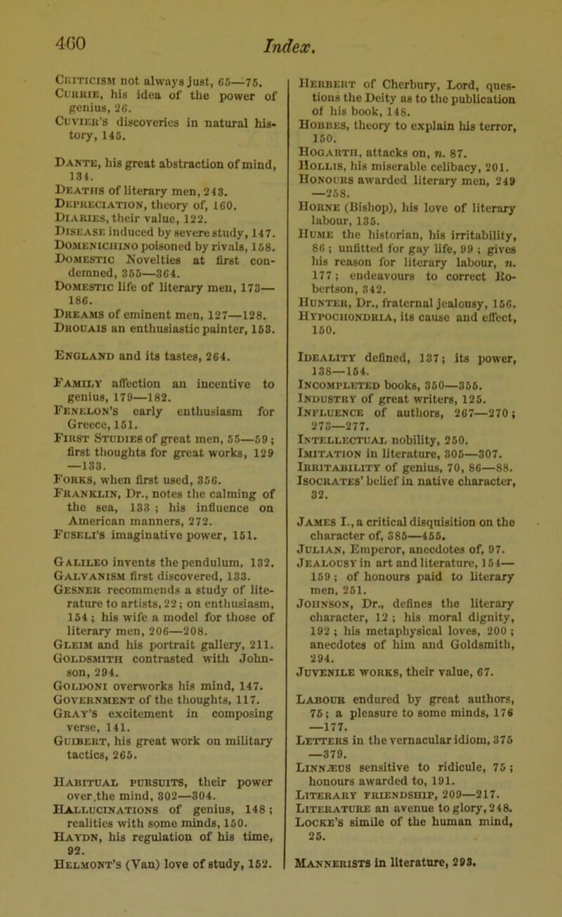 Ckiticism not always just, C5—75. CuKuiE, his idea of the power of genius, 7G. Cuvier’s discoveries in natural his- tory, 146. Dante, his great abstraction of mind, 134. Deaths of literary men, 243. Depueciation, theory of, 160. Diaries, their value, 122. Disease induced by severe study, 147. DoMENiciiiNO poisoned by rivals, 158. Domestic Novelties at first con- demned, 365—364. Domestic life of literary men, 173— 186. Dreams of eminent men, 127—128. Drouais an enthusiastic painter, 153. England and its tastes, 264. Family alTection an incentive to genius, 179—182. Fenelon’s early enthusiasm for Greece, 151. First Studies of great men, 56—59; first thoughts for great works, 129 —133. Forks, when first used, 356. Franklin, Dr., notes the calming of the sea, 133 ; his influence on American manners, 272. Fuseli’s imaginative power, 161. Galileo invents the pendulum, 132. Galvanism first discovered, 133. Gesner recommends a study of lite- rature to artists, 22; on enthusiasm, 154; his wife a model for those of literary men, 206—208. Gleim and his portrait gallery, 211. Goldsmith contrasted witli John- son, 294. Goldoni ovenvorks his mind, 147. Government of the thoughts, 117. Gray’s excitement in composing verse, 141. Guibert, his great work on military tactics, 265. Habitual pursuits, their power over .the mind, 802—304. Hallucinations of genius, 148; realities with some minds, 150. Haydn, his regulation of his time, 92. Helmont’s (Van) love of study, 162. Herbert of Cherbury, Lord, ques- tions the Deity as to the publication of his book, 148. Hobbes, theory to explain Ids terror, 150. Hogarth, attacks on, n. 87. Hollis, his miserable celibacy, 201. Honours awarded literary men, 249 —268. Horne (Bishop), his love of literary labour, 135. Hume the historian, his irritability, 86 ; unfitted for gay life, 99 ; gives his reason for literary labour, n. 177; endeavours to correct Uo- berfson, 342. Hunter, Dr., fraternal jealousy, 160. Hypochondria, Us cause and elTcct, 150. Ideality defined, 137; its power, 138—164. Incompleted books, 350—355. Industry of great writers, 125. Influence of authors, 207—270; 273—277. Intellectual nobility, 250. Imitation in literature, 305—307. Irritability of genius, 70, 86—88. Isocrates’ belief in native character, 32. James I., a critical disquisition on the character of, 386—455. Julian, Emperor, anecdotes of, 97. Jealousy in art and literature, 154— 159; of honours paid to literary men, 251. Johnson, Dr., defines the literary character, 12; his moral dignity, 192 ; his metaphysical loves, 200 ; anecdotes of him and Goldsmith, 294. Juvenile works, their value, 67. Labour endured by great authors, 75; a pleasure to some minds, 176 —177. Letters in the vernacular idiom, 375 —379. LINN2EUS sensitive to ridicule, 75; honours awarded to, 191. Literary friendship, 209—217. Literature an avenue to glory, 2 4 8. Locke’s simile of the human mind, 25. Mannerists in literature, 298.