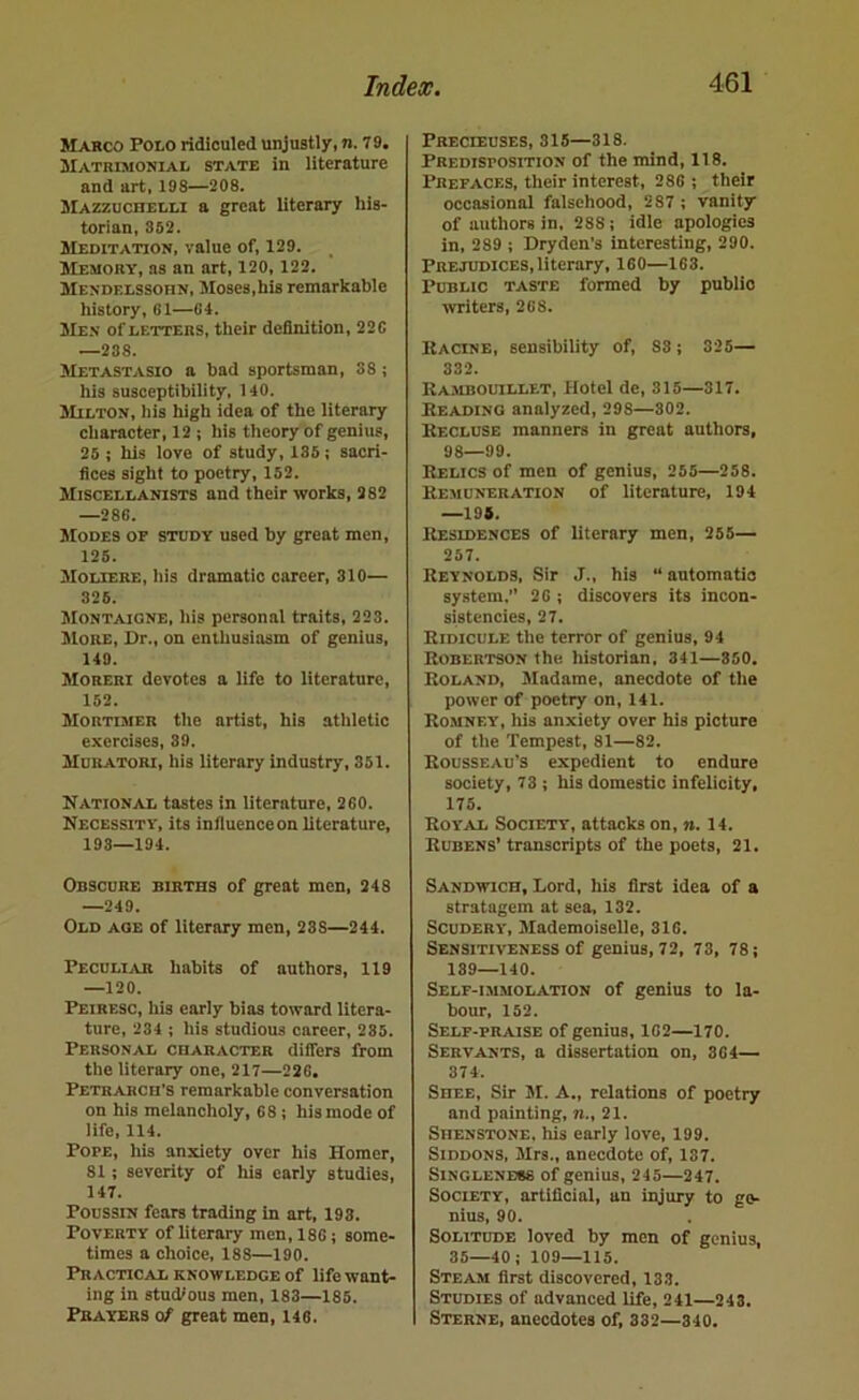 Marco Poto ridiculed unjustly, n. 79. Matrimonial state in literature and art, 198—208. Mazzuchelli a great literary his- torian, 352. Meditation, value of, 129. Memory, as an art, 120, 122. Mendelssohn, Moses,his remarkable history, G1—04. Men of letters, their definition, 220 —238. Metastasio a bad sportsman, 38; his susceptibility, 140. Milton, his high idea of the literary cliaracter, 12 ; his tlieory of genius, 25 : his love of study, 135; sacri- fices sight to poetry, 152. Miscellanists and their works, 282 —286. Modes of study used by great men, 125. Moliere, his dramatic career, 310— 325. Montaigne, liis personal traits, 223. !More, Dr., on enthusiasm of genius, 149. Moreri devotes a life to literature, 152. Mortimer the artist, his athletic exercises, 39. Muratori, his literary industry, 351. National tastes in literature, 200. Necessity, its influence on literature, 193—194. Obscure births of great men, 248 —249. Old age of literary men, 288—244. Peculiar habits of authors, 119 —120. Peiresc, his early bias toward litera- ture, 234 ; his studious career, 285. Personal character dilfers from the literary one, 217—220. Petrarch’s remarkable conversation on his melancholy, 68; his mode of life, 114. Pope, his anxiety over his Homer, 81; severity of his early studies, 147. Poussin fears trading in art, 198. Poverty of literary men, 186; some- times a choice, 188—190. Practical knowledge of life want- ing in studious men, 183—186. Prayers of great men, 146. Precieuses, 315—318. Predisposition of the mind, 118. Prefaces, their interest, 286 ; their occasional falsehood, 287 ; vanity of authors in, 288; idle apologies in, 289 ; Dryden’s interesting, 290. Prejudices, literary, 160—163. Public taste formed by public writers, 268. Kacine, sensibility of, S3; 325— 332. Rambouillet, Hotel de, 315—317. Reading analyzed, 298—302. Recluse manners in great authors, 98—99. Relics of men of genius, 255—258. Remuneration of literature, 194 —195. ItEsiDENCES of literary men, 255— 257. Reynolds, Sir J., his “ antomatio system,” 26 ; discovers its incon- sistencies, 27. Ridicule tlie terror of genius, 94 Robertson the. historian, 341—850. Roland, Madame, anecdote of tlie power of poetry on, 141. Romney, his anxiety over his picture of the Tempest, 81—82. Rousseau’s expedient to endure society, 73 ; his domestic infelicity, 175. Royal Society, attacks on, n. 14. Rubens’ transcripts of the poets, 21. Sandwich, Lord, his first idea of a stratagem at sea, 132. Scudery, Mademoiselle, 316. Sensitiveness of genius, 72, 73, 78; 139—140. Self-immolation of genius to la- bour, 152. Self-praise of genius, 162—170. Servants, a dissertation on, 364— 374. Shee, Sir 51. A., relations of poetry and painting, n., 21. Shenstone. his early love, 199. SiDDONS, 51rs., anecdote of, 137. Singleness of genius, 245—247. Society, artificial, an injury to ge- nius, 90. Solitude loved by men of genius, 35—40; 109—115. Steam first discovered, 133. Studies of advanced life, 241—243. Sterne, anecdotes of, 332—340.