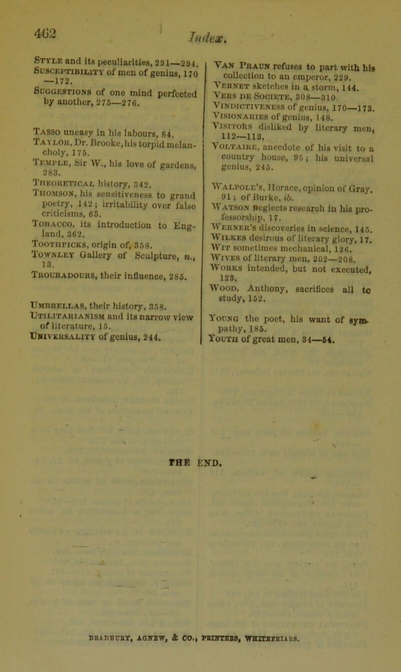 4G2 Style and its peculiarities, 291 294. Susceptibility of men of genius. 170 —172. Suggestions of one mind perfected by another, 275—276. Tasso uneasy in his labours, 84. Tai LOU, Dr. I5rooke,his torpid melan- choly, 175. Temple, Sir IV., his love of gardens, 283« Tiieohetical history, 342. Thomson, his sensitiveness to grand poetry, 142; irritability over false criticisms, 66. Tobacco, its introduction to Eng- land, 362. Toothpicks, origin of, .358. Townley Gallery of Sculpture, n., 13. Tuoubadours, their influence, 286. Umbrellas, their history, 368. Utilitari ANIS.M and its narrow view of literature, 15. Ubivers.vlity of genius, 244. Van Praun refuses to part with his collection to an emperor, 229. Vernet sketches in a storm, 144. Vers db Societe, 308—310. Vindictiveness of genius, 170—173. Visionaries of genius, 148. Visitors disliked by literary men, 112—118. V OLTAIRE, anecdote of his visit to a country house, 05; his universal genius, 245. Walpole’s, Horace, opinion of Gray. 91; of iiui'kc. Hi. ATatson neglects research in his pro- fessorship, 17. AVerner’s discoveries in science, 145. AVilkeb desirous of literary glory, 17. AVit sometimes mechanical, 126. AVives of literary men, 202—208. Works intended, but not executed, 123. Wood, Anthony, sacrifices all to study, 152. Young the poet, his want of sym. pathy, 185. Youth of great men, 34—54. THE EITD. BBinauEY, AGirsw, 4 oo., PBnmsBS, whubpeiabs.